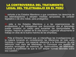 LA CONTROVERSIA DEL TRATAMIENTO
LEGAL DEL TELETRABAJO EN EL PERÚ
1) exhorte a los Estados Miembros a que consideren los derechos de
los teletrabajadores y adopten medidas apropiadas, de carácter
legislativo o de otra índole, para protegerlos;
2) pida a los Estados Miembros y a las organizaciones de
empleadores y de trabajadores que reconozcan que el teletrabajo
puede constituir un medio para aumentar las oportunidades de
empleo, mejorar la calidad de la vida activa y organizar eficazmente el
trabajo en aras de la buena marcha de las empresas;
3) Pida al Director General que: a) intensifique las investigaciones en
la materia tomando en consideración las diferencias de trato entre
hombres y mujeres, con especial referencia a la formulación de una
definición más clara del teletrabajo; b) Convoque una reunión de
expertos encargada de examinar las repercusiones del teletrabajo,
incluida la posibilidad de que la OIT adopte normas laborales sobre
esa cuestión.”
 