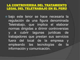 LA CONTROVERSIA DEL TRATAMIENTO
LEGAL DEL TELETRABAJO EN EL PERÚ
 bajo este tenor se hace necesaria la
regulación de una figura denominada
Teletrabajo, que implica el elaborar
normas dirigidas a dirimir controversias
y a cubrir lagunas jurídicas de
trabajadores que prestan sus servicios
fuera del local de la empresa y
empleando las tecnologías de la
información y comunicación.
 