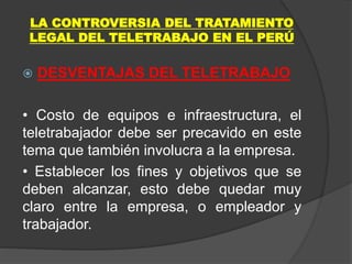 LA CONTROVERSIA DEL TRATAMIENTO
LEGAL DEL TELETRABAJO EN EL PERÚ
 DESVENTAJAS DEL TELETRABAJO
• Costo de equipos e infraestructura, el
teletrabajador debe ser precavido en este
tema que también involucra a la empresa.
• Establecer los fines y objetivos que se
deben alcanzar, esto debe quedar muy
claro entre la empresa, o empleador y
trabajador.
 