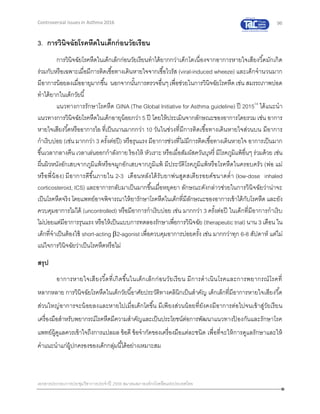 96
เอกสารประกอบการประชุมวิชาการประจาปี 2559 สมาคมสภาองค์กรโรคหืดแห่งประเทศไทย
Controversial Issues in Asthma 2016
3. การวินิจฉัยโรคหืดในเด็กก่อนวัยเรียน
การวินิจฉัยโรคหืดในเด็กเล็กก่อนวัยเรียนทาได้ยากกว่าเด็กโตเนื่องจากอาการหายใจเสียงวี้ดมักเกิด
ร่วมกับหรือเฉพาะเมื่อมีการติดเชื้อทางเดินหายใจจากเชื้อไวรัส (viral-induced wheeze) และเด็กจานวนมาก
มีอาการน้อยลงเมื่ออายุมากขึ้น นอกจากนั้นการตรวจอื่นๆเพื่อช่วยในการวินิจฉัยโรคหืดเช่น สมรรถภาพปอด
ทาได้ยากในเด็กวัยนี้
แนวทางการรักษาโรคหืด GINA (The Global Initiative for Asthma guideline) ปี 201514
ได้แนะนา
แนวทางการวินิจฉัยโรคหืดในเด็กอายุน้อยกว่า 5 ปี โดยให้ประเมินจากลักษณะของอาการโดยรวม เช่น อาการ
หายใจเสียงวี้ดหรืออาการไอ ที่เป็นนานมากกว่า 10 วันในช่วงที่มีการติดเชื้อทางเดินหายใจส่วนบน มีอาการ
กาเริบบ่อย (เช่น มากกว่า 3 ครั้งต่อปี) หรือรุนแรง มีอาการช่วงที่ไม่มีการติดเชื้อทางเดินหายใจ อาการเป็นมาก
ขึ้นเวลากลางคืน เวลาเล่นออกกาลังกาย ร้องไห้ หัวเราะ หรือเมื่อสัมผัสควันบุหรี่ มีโรคภูมิแพ้อื่นๆ ร่วมด้วย เช่น
ผื่นผิวหนังอักเสบจากภูมิแพ้หรือจมูกอักเสบจากภูมิแพ้ มีประวัติโรคภูมิแพ้หรือโรคหืดในครอบครัว (พ่อ แม่
หรือพี่น้อง) มีอาการดีขึ้นภายใน 2-3 เดือนหลังได้รับยาพ่นสูดสเตียรอยด์ขนาดต่า (low-dose inhaled
corticosteroid, ICS) และอาการกลับมาเป็นมากขึ้นเมื่อหยุดยา ลักษณะดังกล่าวช่วยในการวินิจฉัยว่าน่าจะ
เป็นโรคหืดจริง โดยแพทย์อาจพิจารณาให้ยารักษาโรคหืดในเด็กที่มีลักษณะของอาการเข้าได้กับโรคหืด และยัง
ควบคุมอาการไม่ได้ (uncontrolled) หรือมีอาการกาเริบบ่อย เช่น มากกว่า 3 ครั้งต่อปี ในเด็กที่มีอาการกาเริบ
ไม่บ่อยแต่มีอาการรุนแรง หรือให้เป็นแบบการทดลองรักษาเพื่อการวินิจฉัย (therapeutictrial) นาน 3 เดือน ใน
เด็กที่จาเป็นต้องใช้ short-acting 2-agonist เพื่อควบคุมอาการบ่อยครั้ง เช่น มากกว่าทุก 6-8 สัปดาห์ แต่ไม่
แน่ใจการวินิจฉัยว่าเป็นโรคหืดหรือไม่
สรุป
อาการหายใจเสียงวี้ดที่เกิดขึ้นในเด็กเล็กก่อนวัยเรียน มีการดาเนินโรคและการพยากรณ์โรคที่
หลากหลาย การวินิจฉัยโรคหืดในเด็กวัยนี้อาศัยประวัติทางคลินิกเป็นสาคัญ เด็กเล็กที่มีอาการหายใจเสียงวี้ด
ส่วนใหญ่อาการจะน้อยลงและหายไปเมื่อเด็กโตขึ้น มีเพียงส่วนน้อยที่ยังคงมีอาการต่อไปจนเข้าสู่วัยเรียน
เครื่องมือสาหรับพยากรณ์โรคหืดมีความสาคัญและเป็นประโยชน์ต่อการพัฒนาแนวทางป้ องกันและรักษาโรค
แพทย์ผู้ดูแลควรเข้าใจถึงการแปลผล ข้อดี ข้อจากัดของเครื่องมือแต่ละชนิด เพื่อที่จะให้การดูแลรักษาและให้
คาแนะนาแก่ผู้ปกครองของเด็กกลุ่มนี้ได้อย่างเหมาะสม
 