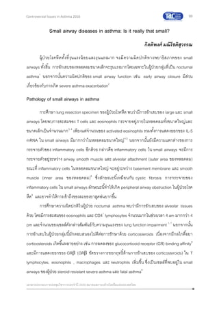 99
เอกสารประกอบการประชุมวิชาการประจาปี 2559 สมาคมสภาองค์กรโรคหืดแห่งประเทศไทย
Controversial Issues in Asthma 2016
Small airway diseases in asthma: Is it really that small?
กิตติพงศ์ มณีโชติสุวรรณ
ผู้ป่ วยโรคหืดทั้งที่รุนแรงน้อยและรุนแรงมาก จะมีความผิดปกติทางพยาธิสภาพของ small
airways ทั้งสิ้น การอักเสบของหลอดลมขนาดเล็กจะรุนแรงมากโดยเฉพาะในผู้ป่วยกลุ่มที่เป็น nocturnal
asthma1
นอกจากนั้นความผิดปกติของ small airway function เช่น early airway closure มีส่วน
เกี่ยวข้องกับการเกิด severe asthma exacerbation2
Pathology of small airways in asthma
การศึกษา lung resection specimen ของผู้ป่วยโรคหืด พบว่ามีการอักเสบของ large และ small
airways โดยพบการสะสมของ T cells และ eosinophils กระจายอยู่ภายในหลอดลมทั้งขนาดใหญ่และ
ขนาดเล็กเป็นจานวนมาก3, 4
เพียงแต่จานวนของ activated eosinophils รวมทั้งการแสดงออกของ IL-5
mRNA ใน small airways มีมากกว่าในหลอดลมขนาดใหญ่4,5
นอกจากนั้นยังมีความแตกต่างของการ
กระจายตัวของ inflammatory cells อีกด้วย กล่าวคือ inflammatory cells ใน small airways จะมีการ
กระจายตัวอยู่ระหว่าง airway smooth muscle และ alveolar attachment (outer area ของหลอดลม)
ขณะที่ inflammatory cells ในหลอดลมขนาดใหญ่ จะอยู่ระหว่าง basement membrane และ smooth
muscle (inner area ของหลอดลม)6
ซึ่งลักษณะนี้เหมือนกับ cystic fibrosis การกระจายของ
inflammatory cells ใน small airways ลักษณะนี้ทาให้เกิด peripheral airway obstruction ในผู้ป่วยโรค
หืด6
และอาจทาให้การเข้าถึงของละอองยาสูดพ่นยากขึ้น
การศึกษาความผิดปกติในผู้ป่วย nocturnal asthma พบว่ามีการอักเสบของ alveolar tissues
ด้วย โดยมีการสะสมของ eosinophils และ CD4+
lymphocytes จานวนมากในช่วงเวลา 4 am มากกว่า 4
pm และจานวนของเซลล์ดังกล่าวสัมพันธ์กับความรุนแรงของ lung function impairment 1, 7
นอกจากนั้น
การอักเสบในผู้ป่วยกลุ่มนี้มักตอบสนองไม่ดีต่อการรักษาด้วย corticosteroids เนื่องจากมีกลไกดื้อยา
corticosteroids เกิดขึ้นหลายอย่าง เช่น การลดลงของ glucocorticoid receptor (GR)-binding affinity8
และมีการแสดงออกของ GR (GR ขัดขวางการออกฤทธิ์ต้านการอักเสบของ corticosteroids) ใน T
lymphocytes, eosinophils , macrophages และ neutrophils เพิ่มขึ้น ซึ่งเป็นเซลล์ที่พบอยู่ใน small
airways ของผู้ป่วย steroid resistant severe asthma และ fatal asthma9
 