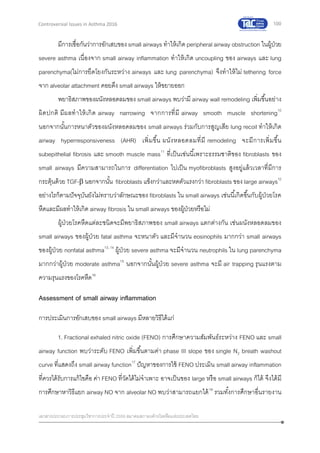 100
เอกสารประกอบการประชุมวิชาการประจาปี 2559 สมาคมสภาองค์กรโรคหืดแห่งประเทศไทย
Controversial Issues in Asthma 2016
มีการเชื่อกันว่าการอักเสบของ small airways ทาให้เกิด peripheral airway obstruction ในผู้ป่วย
severe asthma เนื่องจาก small airway inflammation ทาให้เกิด uncoupling ของ airways และ lung
parenchyma(ไม่การยึดโยงกันระหว่าง airways และ lung parenchyma) จึงทาให้ไม่ tethering force
จาก alveolar attachment คอยดึง small airways ให้ขยายออก
พยาธิสภาพของผนังหลอดลมของ small airways พบว่ามี airway wall remodeling เพิ่มขึ้นอย่าง
ผิดปกติ มีผลทาให้เกิด airway narrowing จากการที่มี airway smooth muscle shortening10
นอกจากนั้นการหนาตัวของผนังหลอดลมของ small airways ร่วมกับการสูญเสีย lung recoil ทาให้เกิด
airway hyperresponsiveness (AHR) เพิ่มขึ้น ผนังหลอดลมที่มี remodeling จะมีการเพิ่มขึ้น
subepithelial fibrosis และ smooth muscle mass11
ที่เป็นเช่นนี้เพราะธรรมชาติของ fibroblasts ของ
small airways มีความสามารถในการ differentiation ไปเป็น myofibroblasts สูงอยู่แล้วเวลาที่มีการ
กระตุ้นด้วย TGF- นอกจากนั้น fibroblasts แข็งกว่าและหดตัวแรงกว่า fibroblasts ของ large airways12
อย่างไรก็ตามปัจจุบันยังไม่ทราบว่าลักษณะของ fibroblasts ใน small airways เช่นนี้เกิดขึ้นกับผู้ป่วยโรค
หืดและมีผลทาให้เกิด airway fibrosis ใน small airways ของผู้ป่วยหรือไม่
ผู้ป่วยโรคหืดแต่ละชนิดจะมีพยาธิสภาพของ small airways แตกต่างกัน เช่นผนังหลอดลมของ
small airways ของผู้ป่วย fatal asthma จะหนาตัว และมีจานวน eosinophils มากกว่า small airways
ของผู้ป่วย nonfatal asthma13, 14
ผู้ป่วย severe asthma จะมีจานวน neutrophils ใน lung parenchyma
มากกว่าผู้ป่วย moderate asthma15
นอกจากนั้นผู้ป่วย severe asthma จะมี air trapping รุนแรงตาม
ความรุนแรงของโรคหืด16
Assessment of small airway inflammation
การประเมินการอักเสบของ small airways มีหลายวิธีได้แก่
1. Fractional exhaled nitric oxide (FENO) การศึกษาความสัมพันธ์ระหว่าง FENO และ small
airway function พบว่าระดับ FENO เพิ่มขึ้นตามค่า phase III slope ของ single N2 breath washout
curve ที่แสดงถึง small airway function17
ปัญหาของการใช้ FENO ประเมิน small airway inflammation
ที่ควรได้รับการแก้ไขคือ ค่า FENO ที่วัดได้ไม่จาเพาะ อาจเป็นของ large หรือ small airways ก็ได้ จึงได้มี
การศึกษาหาวิธีแยก airway NO จาก alveolar NO พบว่าสามารถแยกได้18
รวมทั้งการศึกษาอื่นรายงาน
 