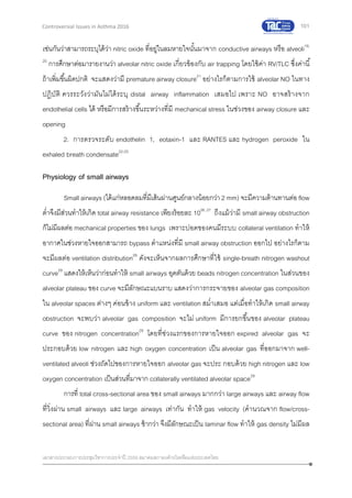 101
เอกสารประกอบการประชุมวิชาการประจาปี 2559 สมาคมสภาองค์กรโรคหืดแห่งประเทศไทย
Controversial Issues in Asthma 2016
เช่นกันว่าสามารถระบุได้ว่า nitric oxide ที่อยู่ในลมหายใจนั้นมาจาก conductive airways หรือ alveoli19,
20
การศึกษาต่อมารายงานว่า alveolar nitric oxide เกี่ยวข้องกับ air trapping โดยใช้ค่า RV/TLC ซึ่งค่านี้
ถ้าเพิ่มขึ้นผิดปกติ จะแสดงว่ามี premature airway closure21
อย่างไรก็ตามการใช้ alveolar NO ในทาง
ปฏิบัติ ควรระวังว่ามันไม่ได้ระบุ distal airway inflammation เสมอไป เพราะ NO อาจสร้างจาก
endothelial cells ได้ หรือมีการสร้างขึ้นระหว่างที่มี mechanical stress ในช่วงของ airway closure และ
opening
2. การตรวจระดับ endothelin 1, eotaxin-1 และ RANTES และ hydrogen peroxide ใน
exhaled breath condensate22-25
Physiology of small airways
Small airways (ได้แก่หลอดลมที่มีเส้นผ่านศูนย์กลางน้อยกว่า 2 mm) จะมีความต้านทานต่อ flow
ต่าจึงมีส่วนทาให้เกิด total airway resistance เพียงร้อยละ 1026, 27
ถึงแม้ว่ามี small airway obstruction
ก็ไม่มีผลต่อ mechanical properties ของ lungs เพราะปอดของคนมีระบบ collateral ventilation ทาให้
อากาศในช่วงหายใจออกสามารถ bypass ตาแหน่งที่มี small airway obstruction ออกไป อย่างไรก็ตาม
จะมีผลต่อ ventilation distribution28
ดังจะเห็นจากผลการศึกษาที่ใช้ single-breath nitrogen washout
curve29
แสดงให้เห็นว่าก่อนทาให้ small airways อุดตันด้วย beads nitrogen concentration ในส่วนของ
alveolar plateau ของ curve จะมีลักษณะแบนราบ แสดงว่าการกระจายของ alveolar gas composition
ใน alveolar spaces ต่างๆ ค่อนข้าง uniform และ ventilation สม่าเสมอ แต่เมื่อทาให้เกิด small airway
obstruction จะพบว่า alveolar gas composition จะไม่ uniform มีการยกขึ้นของ alveolar plateau
curve ของ nitrogen concentration29
โดยที่ช่วงแรกของการหายใจออก expired alveolar gas จะ
ประกอบด้วย low nitrogen และ high oxygen concentration เป็น alveolar gas ที่ออกมาจาก well-
ventilated alveoli ช่วงถัดไปของการหายใจออก alveolar gas จะประ กอบด้วย high nitrogen และ low
oxygen concentration เป็นส่วนที่มาจาก collaterally ventilated alveolar space29
การที่ total cross-sectional area ของ small airways มากกว่า large airways และ airway flow
ที่วิ่งผ่าน small airways และ large airways เท่ากัน ทาให้ gas velocity (คานวณจาก flow/cross-
sectional area) ที่ผ่าน small airways ช้ากว่า จึงมีลักษณะเป็น laminar flow ทาให้ gas density ไม่มีผล
 