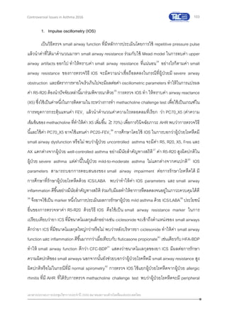 103
เอกสารประกอบการประชุมวิชาการประจาปี 2559 สมาคมสภาองค์กรโรคหืดแห่งประเทศไทย
Controversial Issues in Asthma 2016
1. Impulse oscillometry (IOS)
เป็นวิธีตรวจ small airway function ที่มีหลักการประเมินโดยการใช้ repetitive pressure pulse
แล้วนาค่าที่ได้มาคานวณมาหา small airway resistance ร่วมกับใช้ Mead model ในการลบค่า upper
airway artifacts ออกไป ทาให้ทราบค่า small airway resistance ที่แน่นอน34
อย่างไรก็ตามค่า small
airway resistance ของการตรวจวิธี IOS จะมีความน่าเชื่อถือลดลงในกรณีที่ผู้ป่วยมี severe airway
obstruction และอัตราการหายใจเร็วเกินไปจะมีผลต่อค่า oscillometric parameters ทาให้ในการแปรผล
ค่า R5-R20 ต้องนาปัจจัยเหล่านี้มาร่วมพิจารณาด้วย35
การตรวจ IOS ทา ให้ทราบค่า airway reactance
(X5) ซึ่งใช้เป็นค่าหนึ่งในการติดตามในระหว่างการทา methacholine challenge test เพื่อใช้เป็นเกณฑ์ใน
การหยุดการกระตุ้นแทนค่า FEV1 แล้วนาคานวณค่าความไวหลอดลมที่เรียก ว่า PC70_X5 (ค่าความ
เข้มข้นของ methacholine ที่ทาให้ค่า X5 เพิ่มขึ้น  70%) เพื่อการวินิจฉัยภาวะ AHR พบว่าการตรวจวิธี
นี้และใช้ค่า PC70_X5 อาจใช้แทนค่า PC20–FEV1
36
การศึกษาโดยใช้ IOS ในการบอกว่าผู้ป่วยโรคหืดมี
small airway dysfunction หรือไม่ พบว่าผู้ป่วย uncontrolled asthma จะมีค่า R5, R20, X5, Fres และ
AX แตกต่างจากผู้ป่วย well-controlled asthma อย่างมีนัยสาคัญทางสถิติ37
ค่า R5-R20 สูงผิดปกติใน
ผู้ป่วย severe asthma แต่ค่านี้ในผู้ป่วย mild-to-moderate asthma ไม่แตกต่างจากคนปกติ20
IOS
parameters สามารถบอกการตอบสนองของ small airway impairment ต่อการรักษาโรคหืดได้ มี
การศึกษาที่รักษาผู้ป่วยโรคหืดด้วย ICS/LABA พบว่าทาให้ค่า IOS parameters และ small airway
inflammation ดีขึ้นอย่างมีนัยสาคัญทางสถิติ ร่วมกับมีผลทาให้อาการหืดลดลงจนอยู่ในภาวะควบคุมได้ดี
38
จึงอาจใช้เป็น marker หนึ่งในการประเมินผลการรักษาผู้ป่วย mild asthma ด้วย ICS/LABA39
ประโยชน์
อื่นของการตรวจหาค่า R5-R20 ด้วยวิธี IOS คือใช้เป็น small airway resistance marker ในการ
เปรียบเทียบว่ายา ICS ที่มีขนาดโมเลกุลเล็กอย่างเช่น ciclesonide จะเข้าถึงตาแหน่งของ small airways
ดีกว่ายา ICS ที่มีขนาดโมเลกุลใหญ่กว่าหรือไม่ พบว่าหลังบริหารยา ciclesonide ทาให้ค่า small airway
function และ inflammation ดีขึ้นมากกว่าเมื่อเทียบกับ fluticasone propionate40
เช่นเดียวกับ HFA-BDP
ทาให้ small airway function ดีกว่า CFC-BDP41
แสดงว่าขนาดโมเลกุลของยา ICS มีผลต่อการรักษา
ความผิดปกติของ small airways นอกจากนั้นยังช่วยบอกว่าผู้ป่ วยโรคหืดมี small airway resistance สูง
ผิดปกติหรือไม่ในกรณีที่มี normal spirometry42
การตรวจ IOS ใช้แยกผู้ป่วยโรคหืดจากผู้ป่วย allergic
rhinitis ที่มี AHR ที่ได้รับการตรวจ methacholine challenge test พบว่าผู้ป่วยโรคหืดจะมี peripheral
 