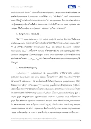 104
เอกสารประกอบการประชุมวิชาการประจาปี 2559 สมาคมสภาองค์กรโรคหืดแห่งประเทศไทย
Controversial Issues in Asthma 2016
airway obstruction มากกว่า43
นอกจากนั้นยังอาจนามาใช้ประเมินประสิทธิภาพของยาขยายหลอดลมแต่
ละชนิดเช่น salmeterol กับ tiotropium ในกรณีที่มีค่า FEV1 ใกล้เคียงกัน44
รวมทั้ง bronchodilation
effect ที่มีต่อผู้ป่วยโรคหืดหลังพ่นยาขยายหลอดลม45
ค่า IOS parameters ที่ได้จากการวัดระหว่างการ
กระตุ้นหลอดลมของผู้ป่วยโรคหืดด้วย methacholine จะสัมพันธ์กับอาการ chest tightness และ
dyspnea ที่เกิดขึ้นระหว่างการกระตุ้นมากกว่า spirometry ยกเว้นอาการ wheeze46
2. Lung clearance index (LCI)
ได้มาจาก concentration curve ของ multiple-breath N2 washout มีการนามาใช้เป็น early
small airway marker การศึกษาเร็วๆนี้ศึกษากับผู้ป่วยโรคหืดที่ได้รับการทา bronchoprovocation พบว่า
ค่า LCI มีความสัมพันธ์โดยตรงกับ convection (Scond) และ diffusion-dependent ventilation
heterogeneity (Sacin)47
ดังนั้นการใช้ markers ทั้งสามอย่างร่วมกัน จะช่วยบอกว่าผู้ป่วยโรคหืดมี
ventilation heterogeneity (เป็นการบอก degree of small airway obstruction) ได้ดีกว่าการใช้ markers
อย่างใดอย่างหนึ่ง เพราะ LCI, Scond , Sacin อย่างใดอย่างหนึ่ง อาจ detect ventilation heterogeneity ได้
ไม่สมบูรณ์
3. Ventilation heterogeneity
อาศัยวิธีการตรวจ multiple-breath N2 washout (MBW) ทาให้สามารถวัด ventilation
distribution ใน conductive และ acinar spaces ขั้นตอนการตรวจ MBW ทาโดยให้ผู้ตรวจหายใจ
สม่าเสมอให้ได้ tidal volume  1 L โดยเริ่มหายใจเข้าตั้งต้นจาก functional residual capacity (FRC)
ผู้ตรวจจะหายใจเข้าเอา 100% oxygen จาก inspiratory bag เมื่อหายใจเข้าออกประมาณ 20-25 ครั้ง
หลังจากนั้นจะให้ผู้ตรวจหายใจออกเต็มที่จนถึง residual volume อากาศหายใจออกมาแต่ละครั้งจนถึง
เหลือปริมาตรปอดที่ FRC จะทาให้มี progressive N2 dilution เมื่อนา N2 concentration tracing (รูปที่ 1)
มา plot graph ให้อยู่ในรูป semi- logarithmic scale เราเรียกว่า N2-washout curve ค่าที่นามาสร้าง
graph คือ % ของ mean expired N2 concentration ของแต่ละ breath เทียบกับ initial N2 concentration
ในปอด N2-washout curve จะมี y-axis แสดงค่า log[N2] เทียบกับ x-axis แสดงค่า lung turnover
(expired volume/FRC) การใช้ค่า lung turnover เพื่อเป็นการตัดปัญหาของ different lung volume และ
dilution ของผู้ตรวจแต่ละราย การตรวจ MBW ทาให้ทราบ normalized alveolar slope (S) (คาณวนจาก
 