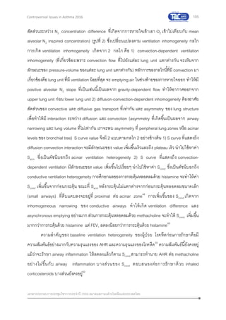 105
เอกสารประกอบการประชุมวิชาการประจาปี 2559 สมาคมสภาองค์กรโรคหืดแห่งประเทศไทย
Controversial Issues in Asthma 2016
สัดส่วนระหว่าง N2 concentration difference ที่เกิดจากการหายใจเข้าเอา O2 เข้าไปเทียบกับ mean
alveolar N2 inspired concentration) (รูปที่ 2) ซึ่งเปลี่ยนแปลงตาม ventilation inhomogeneity กลไก
การเกิด ventilation inhomogeneity เกิดจาก 2 กลไก คือ 1) convection-dependent ventilation
inhomogeneity (ที่เกี่ยวข้องเพราะ convection flow ที่ไปยังแต่ละ lung unit แตกต่างกัน จะเห็นจาก
ลักษณะของ pressure-volume ของแต่ละ lung unit แตกต่างกัน) หลักการของกลไกนี้ที่มี convection มา
เกี่ยวข้องคือ lung unit ที่มี ventilation น้อยที่สุด จะ emptying air ในช่วงท้ายของการหายใจออก ทาให้มี
positive alveolar N2 slope ที่เป็นเช่นนี้เป็นผลจาก gravity-dependent flow ทาให้อากาศออกจาก
upper lung unit ก่อน lower lung unit 2) diffusion-convection-dependent inhomogeneity ต้องอาศัย
สัดส่วนของ convective และ diffusive gas transport ที่เท่ากัน และ asymmetry ของ lung structure
เพื่อทาให้มี interaction ระหว่าง diffusion และ convection (asymmetry ที่เกิดขึ้นเป็นผลจาก airway
narrowing และ lung volume ที่ไม่เท่ากัน เราจะพบ asymmetry ที่ peripheral lung zones หรือ acinar
levels ของ bronchial tree) S curve value จึงมี 2 แบบตามกลไก 2 อย่างข้างต้น 1) S curve ที่แสดงถึง
diffusion-convection interaction จะมีลักษณะของ value เพิ่มขึ้นเร็วและถึง plateau เร็ว นาไปใช้หาค่า
Sacin ซึ่งเป็นดัชนีบอกถึง acinar ventilation heterogeneity 2) S curve ที่แสดงถึง convection-
dependent ventilation มีลักษณะของ value เพิ่มขึ้นไปเรื่อยๆ นาไปใช้หาค่า Scond ซึ่งเป็นดัชนีบอกถึง
conductive ventilation heterogeneity การศึกษาผลของการกระตุ้นหลอดลมด้วย histamine จะทาให้ค่า
Scond เพิ่มขึ้นจากก่อนกระตุ้น ขณะที่ Sacin หลังกระตุ้นไม่แตกต่างจากก่อนกระตุ้นหลอดลมขนาดเล็ก
(small airways) ที่ตีบแคบลงจะอยู่ที่ proximal ต่อ acinar zone48
การเพิ่มขึ้นของ Scond เกิดจาก
inhomogeneous narrowing ของ conductive airways ทาให้เกิด ventilation difference และ
asynchronous emptying อย่างมาก ส่วนการกระตุ้นหลอดลมด้วย methacholine จะทาให้ Scond เพิ่มขึ้น
มากกว่าการกะตุ้นด้วย histamine แต่ FEV1 ลดลงน้อยกว่าการกระตุ้นด้วย histamine49
ความสาคัญของ baseline ventilation heterogeneity ของผู้ป่วย โรคหืดก่อนการรักษาคือมี
ความสัมพันธ์อย่างมากกับความรุนแรงของ AHR และความรุนแรงของโรคหืด50
ความสัมพันธ์นี้ยังคงอยู่
แม้ว่าจะรักษา airway inflammation ให้ลดลงแล้วก็ตาม Scond สามารถทานาย AHR ต่อ methacholine
อย่างไม่ขึ้นกับ airway inflammation บางส่วนของ Scond ตอบสนองต่อการรักษาด้วย inhaled
corticosteroids บางส่วนยังคงอยู่50
 