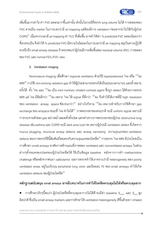 107
เอกสารประกอบการประชุมวิชาการประจาปี 2559 สมาคมสภาองค์กรโรคหืดแห่งประเทศไทย
Controversial Issues in Asthma 2016
เพิ่มขึ้นมากเท่าไร ค่า FVC ลดลงมากขึ้นเท่านั้น ดังนั้นในกรณีที่ตรวจ lung volume ไม่ได้ การลดลงของ
FVC อาจเป็น marker ในการบอกว่ามี air trapping แต่ต้องมีการ validation ก่อนหากนาไปใช้กับผู้ป่วย
COPD51
เนื่องจากเวลามี air trapping ค่า TLC ที่เพิ่มขึ้น อาจทาให้ค่า % predicted FVC ลดลงน้อยกว่า
ที่ควรจะเป็น จึงทาให้ % predicted FVC มีความไวน้อยลงในการบอกว่ามี air trapping สรุปในทางปฎิบัติ
ควรนึกถึง small airway disease ถ้าตรวจพบว่าผู้ป่วยมีการเพิ่มขึ้นของ residual volume (RV), การลดลง
ของ FVC และ normal FEV1/FVC ratio
5. Ventilation imaging
Noninvasive imaging เพื่อศึกษา regional ventilation ด้วยวิธี hyperpolarized 3
He หรือ 129
Xe
MRI52
การใช้ non-ionizing radiation gas ทาให้ผู้ป่วยสามารถตรวจได้เป็นระยะเวลานานๆ และซ้าหลาย
ครั้งได้ ทั้ง 3
He และ 129
Xe เป็น inert nontoxic inhaled contrast agent ซึ่งถูก detect ได้ด้วยการตรวจ
MRI แต่ 3
He มีข้อดีกว่า 129
Xe เพราะ 3
He ให้ signal ที่ดีกว่า 129
Xe จึงทาให้ได้ภาพที่มี high resolution
ของ ventilation airway space ชัดเจนกว่า52
อย่างไรก็ตาม 129
Xe เหมาะสาหรับการใช้ศึกษา gas
exchange ของ airspace ขณะที่ 3
He ทาไม่ได้53
ภาพทรวงอกของคนปกติ จะมี uniform signal เพราะมี
การกระจายตัวของ gas อย่างสม่าเสมอทั่วทั้งปอด แตกต่างจากภาพทรวงอกของผู้ป่วย obstructive lung
disease เช่น asthma และ COPD จะมี dark area บนภาพ เพราะผู้ป่วยมี ventilation defect ที่เกิดจาก
mucus plugging, structural airway defects และ airway narrowing ความรุนแรงของ ventilation
defects ของการตรวจวิธีนี้สัมพันธ์โดยตรงกับความรุนแรงของโรคหืด54
การตรวจ 3
He MRI มีประโยชน์ใน
การศึกษา small airways อาศัยการสร้างแผนที่ภาพของ ventilated และ nonventilated airways ในส่วน
ต่างๆทั้งหมดของปอดของผู้ป่วยโรคหืดได้ ใช้เป็นข้อมูล baseline หลังจากการทา methacholine
challenge หรือหลังจากพ่นยา salbutamol ผลการตรวจทาให้เราทราบว่ามี heterogeneity ของ poorly
ventilated areas อยู่ในบริเวณ peripheral lung zone และร้อยละ 70 ของ small airways ทาให้เกิด
ventilation defects ของผู้ป่วยโรคหืด55
หลักฐานสนับสนุน small airways อาจมีบทบาทในการทาให้โรคหืดควบคุมไม่ได้หรือควบคุมยาก
 การศึกษาเร็วๆนี้พบว่า ผู้ป่วยโรคหืดที่ควบคุมอาการไม่ได้ดี จะมีค่า baseline Scond และ Sacin สูง
ผิดปกติ ซึ่งเป็น small airway markers และการรักษาให้ ventilation heterogeneity ดีขึ้นด้วยยา inhaled
 