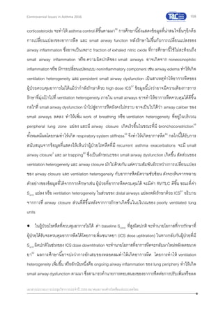 108
เอกสารประกอบการประชุมวิชาการประจาปี 2559 สมาคมสภาองค์กรโรคหืดแห่งประเทศไทย
Controversial Issues in Asthma 2016
corticosteroids จะทาให้ asthma control ดีขึ้นตามมา56
การศึกษานี้ยังแสดงข้อมูลที่น่าสนใจอื่นๆอีกคือ
การเปลี่ยนแปลงของอาการหืด และ small airway function หลังรักษาไม่ขึ้นกับการเปลี่ยนแปลงของ
airway inflammation ซึ่งอาจเป็นเพราะ fraction of exhaled nitric oxide ที่การศึกษานี้ใช้ไม่สะท้อนถึง
small airway inflammation หรือ ความผิดปกติของ small airways อาจเกิดจาก noneosinophilic
inflammation หรือ มีการเปลี่ยนแปลงแบบ noninflammatory component เช่น airway edema ทาให้เกิด
ventilation heterogeneity และ persistent small airway dysfunction เป็นสาเหตุทาให้อาการหืดของ
ผู้ป่วยควบคุมอาการไม่ได้แม้ว่ากาลังรักษาด้วย high dose ICS57
ข้อมูลนี้บ่งว่าอาจมีความต้องการการ
รักษาที่มุ่งเป้ าไปที่ ventilation heterogeneity ภายใน small airways อาจทาให้อาการหืดควบคุมได้ดีขึ้น
กลไกที่ small airway dysfunction นาไปสู่อาการหืดยังคงไม่ทราบ อาจเป็นไปได้ว่า airway caliber ของ
small airways ลดลง ทาให้เพิ่ม work of breathing หรือ ventilation heterogeneity ที่อยู่ในบริเวณ
peripheral lung zone แย่ลง และมี airway closure เกิดเร็วขึ้นในขณะที่มี bronchoconstriction58
ทั้งหมดมีผลโดยรวมทาให้เกิด respiratory system stiffness59
จึงทาให้เกิดอาการหืด60
กลไกนี้ได้รับการ
สนับสนุนจากข้อมูลที่แสดงให้เห็นว่าผู้ป่วยโรคหืดที่มี recurrent asthma exacerbations จะมี small
airway closure2
และ air trapping60
ซึ่งเป็นลักษณะของ small airway dysfunction เกิดขึ้น สัดส่วนของ
ventilation heterogeneity และ airway closure มักไปด้วยกัน แต่ความสัมพันธ์ระหว่างการเปลี่ยนแปลง
ของ airway closure และ ventilation heterogeneity กับอาการหืดมีความซับซ้อน ดังจะเห็นจากหลาย
ตัวอย่างของข้อมูลที่ได้จากการศึกษาเช่น ผู้ป่วยที่อาการหืดควบคุมได้ จะมีค่า RV/TLC ดีขึ้น ขณะที่ค่า
Sacin แย่ลง หรือ ventilation heterogeneity ในส่วนของ distal airways แย่ลงหลังรักษาด้วย ICS61
อธิบาย
จากการที่ airway closure ส่วนที่ดีขึ้นหลังจากการรักษาเกิดขึ้นในบริเวณของ poorly ventilated lung
units
 ในผู้ป่วยโรคหืดที่ควบคุมอาการไม่ได้ ค่า baseline Scond ที่สูงผิดปกติ จะทานายโอกาสที่การรักษาที่
ผู้ป่วยได้รับจะควบคุมอาการหืดได้โดยการเพิ่มขนาดยา (ICS dose uptitration) ในทางกลับกันผู้ป่วยที่มี
Sacinผิดปกติในช่วงของ ICS dose downtitration จะทานายโอกาสที่อาการหืดจะกลับมาใหม่หลังลดขนาด
ยา62
ผลการศึกษานี้อาจบ่งว่าการอักเสบของหลอดลมทาให้เกิดอาการหืด โดยการทาให้ ventilation
heterogeneity เพิ่มขึ้น หรืออักนัยหนึ่งคือ ongoing airway inflammation ของ lung periphery ทาให้เกิด
small airway dysfunction ตามมา ซึ่งสามารถทานายการตอบสนองของอาการหืดต่อการปรับเพิ่มหรือลด
 