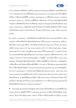 109
เอกสารประกอบการประชุมวิชาการประจาปี 2559 สมาคมสภาองค์กรโรคหืดแห่งประเทศไทย
Controversial Issues in Asthma 2016
ยา ICS กลไกของการเชื่อมโยงอาการหืดกับ ventilation heterogeneity ยังไม่ชัดเจน ส่วนหนึ่งเชื่อว่าเป็น
จากการ deposition ของ ICS เกิดขึ้นในส่วน proximal airways มากกว่า distal airways จึงทาให้ผู้ป่วย
โรคหืดอาการหืดควบคุมไม่ได้ที่มี ventilation heterogeneity มากขึ้นในส่วน proximal conductive
airways (ค่า baseline Scond ผิดปกติ) อาจดีขึ้นด้วยการเพิ่มขนาดยา ICS ในทางกลับกันผู้ป่วยโรคหืดที่
ควบคุมอาการหืดได้หลังรักษาด้วย ICS ที่ยังคงมี ventilation heterogeneity ผิดปกติในส่วนของ distal
airway (ค่า baseline Sacin สูงผิดปกติ) เวลามีการปรับลดยา ICS จะมีโอกาสเสี่ยงต่อการที่อาการจะแย่
ลงหลังปรับลดยา แสดงว่าการรักษาด้วย ICS ที่ผ่านมายาเข้าถึง distal airways น้อยกว่า proximal
airways
 Asthma exacerbation เป็นดัชนีหนึ่งในเกณฑ์ที่บอกถึงระดับการควบคุมโรคหืดตาม GINA
guideline การศึกษาหนึ่งสนใจว่าผู้ป่วยโรคหืดรุนแรงมากที่เกิด recurrent exacerbations จะมีความ
ผิดปกติของ small airways หรือไม่2
ผลการศึกษาพบว่ามี early airway closure ที่ high lung volume
โดยมีค่า closing volume (CV) และ closing capacity (CC) จากการตรวจ single-breath nitrogen
washout สูงกว่าค่า CV และ CC ของผู้ป่วย severe asthma ที่ไม่มี exacerbations2
การตรวจค่า CV และ
CC สามารถช่วยวินิจฉัยว่าผู้ป่วยมีปัญหาของ small airway obstruction ได้ด้วยเพราะค่า FEV1, PEF
variation และ RV/TLC ไม่สามารถช่วยแยกผู้ป่วย 2 กลุ่มนี้ได้2
ผลการศึกษานี้บ่งว่า small airway
pathology ยังคงอยู่แม้ว่าผู้ป่วยอยู่ในช่วงที่อาการหืดควบคุมได้ดีด้วยการรักษาก็ตาม และข้อมูลของ
การศึกษานี้สามารถนาไปประยุกต์ใช้ทางคลินิกได้คือ 1) CV และ CC ใช้ประเมินความรุนแรงของโรคหืด
ได้ 2) การศึกษาอื่นแสดงให้เห็นว่า functional impairment ของ peripheral lung zone ยังคงมีอยู่แม้ว่า
จะหายจาก exacerbations อาจเป็นสาเหตุทาให้ผู้ป่วยเป็น difficult-to-control asthma และ small
airway narrowing อาจคงอยู่ได้ โดยกลไกการเกิด contractile latch state ของ airway smooth muscle
คือหดตัวไม่คลาย 3) ผู้ป่วยที่อยู่ในระยะไม่มีอาการหืด airway closure เร็วในขณะหายใจออก ทาให้
ขณะนั้นอากาศค้างอยู่ และทาให้ lung volume ลดลงไม่มาก จากการที่มี small airway obstruction ซึ่ง
เป็นปัจจัยเสี่ยงต่อการเกิด severe asthma exacerbation2, 31
 Small airway abnormalities พบในผู้ป่วย elderly asthma ที่เป็นโรคหืดมานาน และ/หรือที่มี fixed
airflow obstruction ข้อมูลที่ทาให้คิดว่า small airway obstruction อาจมีความสาคัญในผู้ป่วย elderly
asthma ได้แก่การรักษาผู้ป่วย elderly asthma ทาให้อาการหืดควบคุมได้ยากกว่าผู้ป่วย younger
 