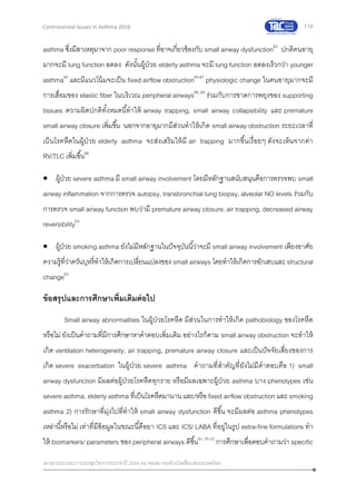 110
เอกสารประกอบการประชุมวิชาการประจาปี 2559 สมาคมสภาองค์กรโรคหืดแห่งประเทศไทย
Controversial Issues in Asthma 2016
asthma ซึ่งมีสาเหตุมาจาก poor response ที่อาจเกี่ยวข้องกับ small airway dysfunction63
ปกติคนอายุ
มากจะมี lung function ลดลง ดังนั้นผู้ป่วย elderly asthma จะมี lung function ลดลงเร็วกว่า younger
asthma64
และมีแนวโน้มจะเป็น fixed airflow obstruction65-67
physiologic change ในคนอายุมากจะมี
การเสื่อมของ elastic fiber ในบริเวณ peripheral airways68, 69
ร่วมกับการขาดการพยุงของ supporting
tissues ความผิดปกติทั้งหมดนี้ทาให้ airway trapping, small airway collapsibility และ premature
small airway closure เพิ่มขึ้น นอกจากอายุมากมีส่วนทาให้เกิด small airway obstruction ระยะเวลาที่
เป็นโรคหืดในผู้ป่วย elderly asthma จะส่งเสริมให้มี air trapping มากขึ้นเรื่อยๆ ดังจะเห็นจากค่า
RV/TLC เพิ่มขึ้น66
 ผู้ป่วย severe asthma มี small airway involvement โดยมีหลักฐานสนับสนุนคือการตรวจพบ small
airway inflammation จากการตรวจ autopsy, transbronchial lung biopsy, alveolar NO levels ร่วมกับ
การตรวจ small airway function พบว่ามี premature airway closure, air trapping, decreased airway
reversibility63
 ผู้ป่วย smoking asthma ยังไม่มีหลักฐานในปัจจุบันนี้ว่าจะมี small airway involvement เพียงอาศัย
ความรู้ที่ว่าควันบุหรี่ทาให้เกิดการเปลี่ยนแปลงของ small airways โดยทาให้เกิดการอักเสบและstructural
change63
ข้อสรุปและการศึกษาเพิ่มเติมต่อไป
Small airway abnormalities ในผู้ป่วยโรคหืด มีส่วนในการทาให้เกิด pathobiology ของโรคหืด
หรือไม่ ยังเป็นคาถามที่มีการศึกษาหาคาตอบเพิ่มเติม อย่างไรก็ตาม small airway obstruction จะทาให้
เกิด ventilation heterogeneity, air trapping, premature airway closure และเป็นปัจจัยเสี่ยงของการ
เกิด severe exacerbation ในผู้ป่วย severe asthma คาถามที่สาคัญที่ยังไม่มีคาตอบคือ 1) small
airway dysfunction มีผลต่อผู้ป่วยโรคหืดทุกราย หรือมีผลเฉพาะผู้ป่วย asthma บาง phenotypes เช่น
severe asthma, elderly asthma ที่เป็นโรคหืดมานาน และ/หรือ fixed airflow obstruction และ smoking
asthma 2) การรักษาที่มุ่งไปที่ทาให้ small airway dysfunction ดีขึ้น จะมีผลต่อ asthma phenotypes
เหล่านี้หรือไม่ เท่าที่มีข้อมูลในขณะนี้คือยา ICS และ ICS/ LABA ที่อยู่ในรูป extra-fine formulations ทา
ให้ biomarkers/ parameters ของ peripheral airways ดีขึ้น61, 70-72
การศึกษาเพื่อตอบคาถามว่า specific
 