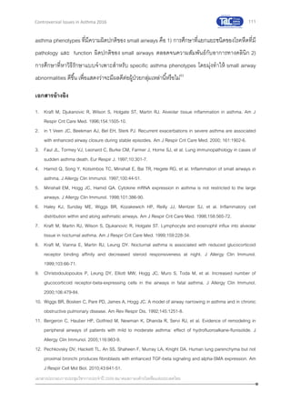 111
เอกสารประกอบการประชุมวิชาการประจาปี 2559 สมาคมสภาองค์กรโรคหืดแห่งประเทศไทย
Controversial Issues in Asthma 2016
asthma phenotypes ที่มีความผิดปกติของ small airways คือ 1) การศึกษาที่แยกแยะชนิดของโรคหืดที่มี
pathology และ function ผิดปกติของ small airways ตลอดจนความสัมพันธ์กับอาการทางคลินิก 2)
การศึกษาที่หาวิธีรักษาแบบจาเพาะสาหรับ specific asthma phenotypes โดยมุ่งทาให้ small airway
abnormalities ดีขึ้น เพื่อแสดงว่าจะมีผลดีต่อผู้ป่วยกลุ่มเหล่านี้หรือไม่63
เอกสารอ้างอิง
1. Kraft M, Djukanovic R, Wilson S, Holgate ST, Martin RJ. Alveolar tissue inflammation in asthma. Am J
Respir Crit Care Med. 1996;154:1505-10.
2. in 't Veen JC, Beekman AJ, Bel EH, Sterk PJ. Recurrent exacerbations in severe asthma are associated
with enhanced airway closure during stable episodes. Am J Respir Crit Care Med. 2000; 161:1902-6.
3. Faul JL, Tormey VJ, Leonard C, Burke CM, Farmer J, Horne SJ, et al. Lung immunopathology in cases of
sudden asthma death. Eur Respir J. 1997;10:301-7.
4. Hamid Q, Song Y, Kotsimbos TC, Minshall E, Bai TR, Hegele RG, et al. Inflammation of small airways in
asthma. J Allergy Clin Immunol. 1997;100:44-51.
5. Minshall EM, Hogg JC, Hamid QA. Cytokine mRNA expression in asthma is not restricted to the large
airways. J Allergy Clin Immunol. 1998;101:386-90.
6. Haley KJ, Sunday ME, Wiggs BR, Kozakewich HP, Reilly JJ, Mentzer SJ, et al. Inflammatory cell
distribution within and along asthmatic airways. Am J Respir Crit Care Med. 1998;158:565-72.
7. Kraft M, Martin RJ, Wilson S, Djukanovic R, Holgate ST. Lymphocyte and eosinophil influx into alveolar
tissue in nocturnal asthma. Am J Respir Crit Care Med. 1999;159:228-34.
8. Kraft M, Vianna E, Martin RJ, Leung DY. Nocturnal asthma is associated with reduced glucocorticoid
receptor binding affinity and decreased steroid responsiveness at night. J Allergy Clin Immunol.
1999;103:66-71.
9. Christodoulopoulos P, Leung DY, Elliott MW, Hogg JC, Muro S, Toda M, et al. Increased number of
glucocorticoid receptor-beta-expressing cells in the airways in fatal asthma. J Allergy Clin Immunol.
2000;106:479-84.
10. Wiggs BR, Bosken C, Pare PD, James A, Hogg JC. A model of airway narrowing in asthma and in chronic
obstructive pulmonary disease. Am Rev Respir Dis. 1992;145:1251-8.
11. Bergeron C, Hauber HP, Gotfried M, Newman K, Dhanda R, Servi RJ, et al. Evidence of remodeling in
peripheral airways of patients with mild to moderate asthma: effect of hydrofluoroalkane-flunisolide. J
Allergy Clin Immunol. 2005;116:983-9.
12. Pechkovsky DV, Hackett TL, An SS, Shaheen F, Murray LA, Knight DA. Human lung parenchyma but not
proximal bronchi produces fibroblasts with enhanced TGF-beta signaling and alpha-SMA expression. Am
J Respir Cell Mol Biol. 2010;43:641-51.
 