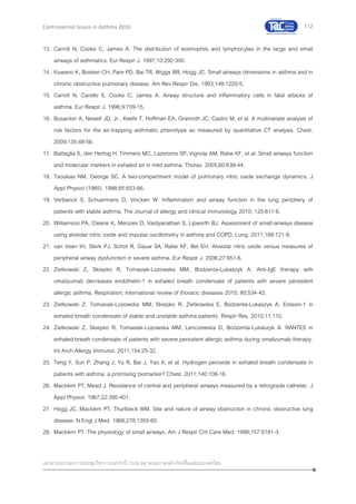 112
เอกสารประกอบการประชุมวิชาการประจาปี 2559 สมาคมสภาองค์กรโรคหืดแห่งประเทศไทย
Controversial Issues in Asthma 2016
13. Carroll N, Cooke C, James A. The distribution of eosinophils and lymphocytes in the large and small
airways of asthmatics. Eur Respir J. 1997;10:292-300.
14. Kuwano K, Bosken CH, Pare PD, Bai TR, Wiggs BR, Hogg JC. Small airways dimensions in asthma and in
chronic obstructive pulmonary disease. Am Rev Respir Dis. 1993;148:1220-5.
15. Carroll N, Carello S, Cooke C, James A. Airway structure and inflammatory cells in fatal attacks of
asthma. Eur Respir J. 1996;9:709-15.
16. Busacker A, Newell JD, Jr., Keefe T, Hoffman EA, Granroth JC, Castro M, et al. A multivariate analysis of
risk factors for the air-trapping asthmatic phenotype as measured by quantitative CT analysis. Chest.
2009;135:48-56.
17. Battaglia S, den Hertog H, Timmers MC, Lazeroms SP, Vignola AM, Rabe KF, et al. Small airways function
and molecular markers in exhaled air in mild asthma. Thorax. 2005;60:639-44.
18. Tsoukias NM, George SC. A two-compartment model of pulmonary nitric oxide exchange dynamics. J
Appl Physiol (1985). 1998;85:653-66.
19. Verbanck S, Schuermans D, Vincken W. Inflammation and airway function in the lung periphery of
patients with stable asthma. The Journal of allergy and clinical immunology 2010; 125:611-6.
20. Williamson PA, Clearie K, Menzies D, Vaidyanathan S, Lipworth BJ. Assessment of small-airways disease
using alveolar nitric oxide and impulse oscillometry in asthma and COPD. Lung. 2011;189:121-9.
21. van Veen IH, Sterk PJ, Schot R, Gauw SA, Rabe KF, Bel EH. Alveolar nitric oxide versus measures of
peripheral airway dysfunction in severe asthma. Eur Respir J. 2006;27:951-6.
22. Zietkowski Z, Skiepko R, Tomasiak-Lozowska MM, Bodzenta-Lukaszyk A. Anti-IgE therapy with
omalizumab decreases endothelin-1 in exhaled breath condensate of patients with severe persistent
allergic asthma. Respiration; international review of thoracic diseases 2010; 80:534-42.
23. Zietkowski Z, Tomasiak-Lozowska MM, Skiepko R, Zietkowska E, Bodzenta-Lukaszyk A. Eotaxin-1 in
exhaled breath condensate of stable and unstable asthma patients. Respir Res. 2010;11:110.
24. Zietkowski Z, Skiepko R, Tomasiak-Lozowska MM, Lenczewska D, Bodzenta-Lukaszyk A. RANTES in
exhaled breath condensate of patients with severe persistent allergic asthma during omalizumab therapy.
Int Arch Allergy Immunol. 2011;154:25-32.
25. Teng Y, Sun P, Zhang J, Yu R, Bai J, Yao X, et al. Hydrogen peroxide in exhaled breath condensate in
patients with asthma: a promising biomarker? Chest. 2011;140:108-16.
26. Macklem PT, Mead J. Resistance of central and peripheral airways measured by a retrograde catheter. J
Appl Physiol. 1967;22:395-401.
27. Hogg JC, Macklem PT, Thurlbeck WM. Site and nature of airway obstruction in chronic obstructive lung
disease. N Engl J Med. 1968;278:1355-60.
28. Macklem PT. The physiology of small airways. Am J Respir Crit Care Med. 1998;157:S181-3.
 