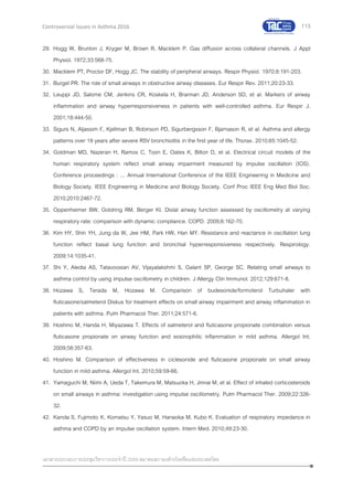 113
เอกสารประกอบการประชุมวิชาการประจาปี 2559 สมาคมสภาองค์กรโรคหืดแห่งประเทศไทย
Controversial Issues in Asthma 2016
29. Hogg W, Brunton J, Kryger M, Brown R, Macklem P. Gas diffusion across collateral channels. J Appl
Physiol. 1972;33:568-75.
30. Macklem PT, Proctor DF, Hogg JC. The stability of peripheral airways. Respir Physiol. 1970;8:191-203.
31. Burgel PR. The role of small airways in obstructive airway diseases. Eur Respir Rev. 2011;20:23-33.
32. Leuppi JD, Salome CM, Jenkins CR, Koskela H, Brannan JD, Anderson SD, et al. Markers of airway
inflammation and airway hyperresponsiveness in patients with well-controlled asthma. Eur Respir J.
2001;18:444-50.
33. Sigurs N, Aljassim F, Kjellman B, Robinson PD, Sigurbergsson F, Bjarnason R, et al. Asthma and allergy
patterns over 18 years after severe RSV bronchiolitis in the first year of life. Thorax. 2010;65:1045-52.
34. Goldman MD, Nazeran H, Ramos C, Toon E, Oates K, Bilton D, et al. Electrical circuit models of the
human respiratory system reflect small airway impairment measured by impulse oscillation (IOS).
Conference proceedings : ... Annual International Conference of the IEEE Engineering in Medicine and
Biology Society. IEEE Engineering in Medicine and Biology Society. Conf Proc IEEE Eng Med Biol Soc.
2010;2010:2467-72.
35. Oppenheimer BW, Goldring RM, Berger KI. Distal airway function assessed by oscillometry at varying
respiratory rate: comparison with dynamic compliance. COPD. 2009;6:162-70.
36. Kim HY, Shin YH, Jung da W, Jee HM, Park HW, Han MY. Resistance and reactance in oscillation lung
function reflect basal lung function and bronchial hyperresponsiveness respectively. Respirology.
2009;14:1035-41.
37. Shi Y, Aledia AS, Tatavoosian AV, Vijayalakshmi S, Galant SP, George SC. Relating small airways to
asthma control by using impulse oscillometry in children. J Allergy Clin Immunol. 2012;129:671-8.
38. Hozawa S, Terada M, Hozawa M. Comparison of budesonide/formoterol Turbuhaler with
fluticasone/salmeterol Diskus for treatment effects on small airway impairment and airway inflammation in
patients with asthma. Pulm Pharmacol Ther. 2011;24:571-6.
39. Hoshino M, Handa H, Miyazawa T. Effects of salmeterol and fluticasone propionate combination versus
fluticasone propionate on airway function and eosinophilic inflammation in mild asthma. Allergol Int.
2009;58:357-63.
40. Hoshino M. Comparison of effectiveness in ciclesonide and fluticasone propionate on small airway
function in mild asthma. Allergol Int. 2010;59:59-66.
41. Yamaguchi M, Niimi A, Ueda T, Takemura M, Matsuoka H, Jinnai M, et al. Effect of inhaled corticosteroids
on small airways in asthma: investigation using impulse oscillometry. Pulm Pharmacol Ther. 2009;22:326-
32.
42. Kanda S, Fujimoto K, Komatsu Y, Yasuo M, Hanaoka M, Kubo K. Evaluation of respiratory impedance in
asthma and COPD by an impulse oscillation system. Intern Med. 2010;49:23-30.
 
