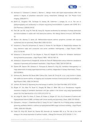114
เอกสารประกอบการประชุมวิชาการประจาปี 2559 สมาคมสภาองค์กรโรคหืดแห่งประเทศไทย
Controversial Issues in Asthma 2016
43. Aronsson D, Tufvesson E, Ankerst J, Bjermer L. Allergic rhinitis with hyper-responsiveness differ from
asthma in degree of peripheral obstruction during metacholine challenge test. Clin Physiol Funct
Imaging. 2008;28:81-5.
44. Borrill ZL, Houghton CM, Tal-Singer R, Vessey SR, Faiferman I, Langley SJ, et al. The use of
plethysmography and oscillometry to compare long-acting bronchodilators in patients with COPD. Br J
Clin Pharmacol. 2008;65:244-52.
45. Park JW, Lee YW, Jung YH, Park SE, Hong CS. Impulse oscillometry for estimation of airway obstruction
and bronchodilation in adults with mild obstructive asthma. Ann Allergy Asthma Immunol. 2007;98:546-
52.
46. Mansur AH, Manney S, Ayres JG. Methacholine-induced asthma symptoms correlate with impulse
oscillometry but not spirometry. Respir Med. 2008;102:42-9.
47. Verbanck S, Paiva M, Schuermans D, Hanon S, Vincken W, Van Muylem A. Relationships between the
lung clearance index and conductive and acinar ventilation heterogeneity. J Appl Physiol (1985).
2012;112:782-90.
48. Verbanck S, Schuermans D, Van Muylem A, Paiva M, Noppen M, Vincken W. Ventilation distribution
during histamine provocation. J Appl Physiol (1985). 1997;83:1907-16.
49. Verbanck S, Schuermans D, Noppen M, Vincken W, Paiva M. Methacholine versus histamine: paradoxical
response of spirometry and ventilation distribution. J Appl Physiol (1985). 2001;91:2587-94.
50. Downie SR, Salome CM, Verbanck S, Thompson B, Berend N, King GG. Ventilation heterogeneity is a
major determinant of airway hyperresponsiveness in asthma, independent of airway inflammation. Thorax.
2007;62:684-9.
51. Sorkness RL, Bleecker ER, Busse WW, Calhoun WJ, Castro M, Chung KF, et al. Lung function in adults
with stable but severe asthma: air trapping and incomplete reversal of obstruction with bronchodilation. J
Appl Physiol (1985). 2008;104:394-403.
52. Johnson JR, Hamid Q. Appraising the small airways in asthma. Curr Opin Pulm Med. 2012;18:23-8.
53. Mugler JP, 3rd, Altes TA, Ruset IC, Dregely IM, Mata JF, Miller GW, et al. Simultaneous magnetic
resonance imaging of ventilation distribution and gas uptake in the human lung using hyperpolarized
xenon-129. Proc Natl Acad Sci U S A. 2010;107:21707-12.
54. de Lange EE, Altes TA, Patrie JT, Gaare JD, Knake JJ, Mugler JP, 3rd, et al. Evaluation of asthma with
hyperpolarized helium-3 MRI: correlation with clinical severity and spirometry. Chest. 2006;130:1055-62.
55. Campana L, Kenyon J, Zhalehdoust-Sani S, Tzeng YS, Sun Y, Albert M, et al. Probing airway conditions
governing ventilation defects in asthma via hyperpolarized MRI image functional modeling. J Appl Physiol
(1985). 2009;106:1293-300.
56. Farah CS, King GG, Brown NJ, Downie SR, Kermode JA, Hardaker KM, et al. The role of the small
airways in the clinical expression of asthma in adults. J Allergy Clin Immunol. 2012;129:381-7, 7 e1.
 