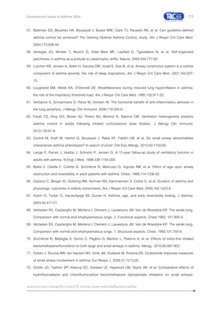 115
เอกสารประกอบการประชุมวิชาการประจาปี 2559 สมาคมสภาองค์กรโรคหืดแห่งประเทศไทย
Controversial Issues in Asthma 2016
57. Bateman ED, Boushey HA, Bousquet J, Busse WW, Clark TJ, Pauwels RA, et al. Can guideline-defined
asthma control be achieved? The Gaining Optimal Asthma ControL study. Am J Respir Crit Care Med.
2004;170:836-44.
58. Venegas JG, Winkler T, Musch G, Vidal Melo MF, Layfield D, Tgavalekos N, et al. Self-organized
patchiness in asthma as a prelude to catastrophic shifts. Nature. 2005;434:777-82.
59. Lutchen KR, Jensen A, Atileh H, Kaczka DW, Israel E, Suki B, et al. Airway constriction pattern is a central
component of asthma severity: the role of deep inspirations. Am J Respir Crit Care Med. 2001;164:207-
15.
60. Lougheed DM, Webb KA, O'Donnell DE. Breathlessness during induced lung hyperinflation in asthma:
the role of the inspiratory threshold load. Am J Respir Crit Care Med. 1995;152:911-20.
61. Verbanck S, Schuermans D, Paiva M, Vincken W. The functional benefit of anti-inflammatory aerosols in
the lung periphery. J Allergy Clin Immunol. 2006;118:340-6.
62. Farah CS, King GG, Brown NJ, Peters MJ, Berend N, Salome CM. Ventilation heterogeneity predicts
asthma control in adults following inhaled corticosteroid dose titration. J Allergy Clin Immunol.
2012;130:61-8.
63. Contoli M, Kraft M, Hamid Q, Bousquet J, Rabe KF, Fabbri LM, et al. Do small airway abnormalities
characterize asthma phenotypes? In search of proof. Clin Exp Allergy. 2012;42:1150-60.
64. Lange P, Parner J, Vestbo J, Schnohr P, Jensen G. A 15-year follow-up study of ventilatory function in
adults with asthma. N Engl J Med. 1998;339:1194-200.
65. Bellia V, Cibella F, Cuttitta G, Scichilone N, Mancuso G, Vignola AM, et al. Effect of age upon airway
obstruction and reversibility in adult patients with asthma. Chest. 1998;114:1336-42.
66. Cassino C, Berger KI, Goldring RM, Norman RG, Kammerman S, Ciotoli C, et al. Duration of asthma and
physiologic outcomes in elderly nonsmokers. Am J Respir Crit Care Med. 2000;162:1423-8.
67. Kizkin O, Turker G, Hacievliyagil SS, Gunen H. Asthma, age, and early reversibility testing. J Asthma.
2003;40:317-21.
68. Verbeken EK, Cauberghs M, Mertens I, Clement J, Lauweryns JM, Van de Woestijne KP. The senile lung.
Comparison with normal and emphysematous lungs. 2. Functional aspects. Chest 1992; 101:800-9.
69. Verbeken EK, Cauberghs M, Mertens I, Clement J, Lauweryns JM, Van de Woestijne KP. The senile lung.
Comparison with normal and emphysematous lungs. 1. Structural aspects. Chest. 1992;101:793-9.
70. Scichilone N, Battaglia S, Sorino C, Paglino G, Martino L, Paterno A, et al. Effects of extra-fine inhaled
beclomethasone/formoterol on both large and small airways in asthma. Allergy. 2010;65:897-902.
71. Cohen J, Douma WR, ten Hacken NH, Vonk JM, Oudkerk M, Postma DS. Ciclesonide improves measures
of small airway involvement in asthma. Eur Respir J. 2008;31:1213-20.
72. Goldin JG, Tashkin DP, Kleerup EC, Greaser LE, Haywood UM, Sayre JW, et al. Comparative effects of
hydrofluoroalkane and chlorofluorocarbon beclomethasone dipropionate inhalation on small airways:
 
