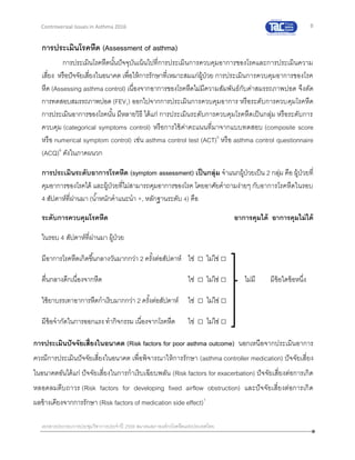 8
เอกสารประกอบการประชุมวิชาการประจาปี 2559 สมาคมสภาองค์กรโรคหืดแห่งประเทศไทย
Controversial Issues in Asthma 2016
การประเมินโรคหืด (Assessment of asthma)
การประเมินโรคหืดนั้นปัจจุบันเน้นไปที่การประเมินการควบคุมอาการของโรคและการประเมินความ
เสี่ยง หรือปัจจัยเสี่ยงในอนาคต เพื่อให้การรักษาที่เหมาะสมแก่ผู้ป่วย การประเมินการควบคุมอาการของโรค
หืด (Assessing asthma control) เนื่องจากอาการของโรคหืดไม่มีความสัมพันธ์กับค่าสมรรถภาพปอด จึงตัด
การทดสอบสมรรถภาพปอด (FEV1) ออกไปจากการประเมินการควบคุมอาการ หรือระดับการควบคุมโรคหืด
การประเมินอาการของโรคนั้น มีหลายวิธี ได้แก่ การประเมินระดับการควบคุมโรคหืดเป็นกลุ่ม หรือระดับการ
ควบคุม (categorical symptoms control) หรือการใช้ค่าคะแนนที่มาจากแบบทดสอบ (composite score
หรือ numerical symptom control) เช่น asthma control test (ACT)5
หรือ asthma control questionnaire
(ACQ)6
ดังในภาคผนวก
การประเมินระดับอาการโรคหืด (symptom assessment) เป็นกลุ่ม จาแนกผู้ป่วยเป็น 2 กลุ่ม คือ ผู้ป่วยที่
คุมอาการของโรคได้ และผู้ป่วยที่ไม่สามารถคุมอาการของโรค โดยอาศัยคาถามง่ายๆ กับอาการโรคหืดในรอบ
4 สัปดาห์ที่ผ่านมา (น้าหนักคาแนะนา +, หลักฐานระดับ 4) คือ
ระดับการควบคุมโรคหืด อาการคุมได้ อาการคุมไม่ได้
ในรอบ 4 สัปดาห์ที่ผ่านมา ผู้ป่วย
มีอาการโรคหืดเกิดขึ้นกลางวันมากกว่า 2 ครั้งต่อสัปดาห์ ใช่ □ ไม่ไช่ □
ตื่นกลางดึกเนื่องจากหืด ใช่ □ ไม่ไช่ □ ไม่มี มีข้อใดข้อหนึ่ง
ใช้ยาบรรเทาอาการหืดกาเริบมากกว่า 2 ครั้งต่อสัปดาห์ ใช่ □ ไม่ไช่ □
มีข้อจากัดในการออกแรง ทากิจกรรม เนื่องจากโรคหืด ใช่ □ ไม่ไช่ □
การประเมินปัจจัยเสี่ยงในอนาคต (Risk factors for poor asthma outcome) นอกเหนือจากประเมินอาการ
ควรมีการประเมินปัจจัยเสี่ยงในอนาคต เพื่อพิจารณาให้การรักษา (asthma controller medication) ปัจจัยเสี่ยง
ในอนาคตอันได้แก่ ปัจจัยเสี่ยงในการกาเริบเฉียบพลัน (Risk factors for exacerbation) ปัจจัยเสี่ยงต่อการเกิด
หลอดลมตีบถาวร (Risk factors for developing fixed airflow obstruction) และปัจจัยเสี่ยงต่อการเกิด
ผลข้างเคียงจากการรักษา (Risk factors of medication side effect)1
 
