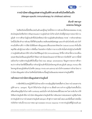117
เอกสารประกอบการประชุมวิชาการประจาปี 2559 สมาคมสภาองค์กรโรคหืดแห่งประเทศไทย
Controversial Issues in Asthma 2016
การบาบัดทางอิมมูนต่อสารก่อภูมิแพ้จาเพาะสาหรับโรคหืดในเด็ก
(Allergen-specific immunotherapy for childhood asthma)
ต้นกล้า พลางกูร
อรพรรณ โพชนุกูล
โรคหืดเป็นโรคเรื้อรังที่พบบ่อยในเด็กและผู้ใหญ่ โรคนี้เกิดจากการอักเสบเรื้อรังของหลอดลม สาเหตุ
ส่วนใหญ่ของโรคหืดเกิดจากพันธุกรรมและภาวะภูมิแพ้ อย่างไรก็ตามไม่จาเป็นที่ผู้ป่วยทุกรายพบว่ามีภาวะ
ภูมิแพ้ จากการศึกษาในผู้ป่วยเด็กที่เป็นโรคหืดพบว่ามีภาวะภูมิแพ้ร่วมด้วยร้อยละ 76-981
การรักษาหลักของ
โรคนี้เน้นให้ยาต้านการอักเสบ ซึ่งที่ใช้กันบ่อยคือ ยาสเตียรอยด์ชนิดพ่นสูด และยาต้านลิวโคไตรอีน อย่างไรก็
ตามเป็นที่ทราบดีว่า การใช้ยาไม่ได้มีผลทางอิมมูนและเปลี่ยนธรรมชาติของโรค (natural course) ดังนั้นเมื่อ
หยุดใช้ยาแล้วผู้ป่วยอาจมีอาการหืดขึ้นมาใหม่หลังจากไม่มีอาการมานานได้ ดังนั้นสาหรับผู้ป่วยโรคหืดที่มี
ภาวะภูมิแพ้ร่วมด้วยอาจให้การรักษาโดยวิธีอิมมูนบาบัด (immunotherapy) ได้ ซึ่งการรักษานี้สามารถเปลี่ยน
ธรรมชาติของโรคหืดและภูมิแพ้ ซึ่งทาให้ลดการดาเนินของโรคและอาจทาให้หายจากโรคหืดได้2
นอกจากนี้ยังมี
ผลป้ องกันการแพ้สารก่อภูมิแพ้ที่เป็นขึ้นมาใหม่ (new allergic sensitizations) ข้อมูลจากหลายการศึกษา
พบว่าการรักษาโดยวิธีนี้ได้ผลดีในการรักษาผู้ป่วยเด็กที่เป็นโรคโพรงจมูกอักเสบภูมิแพ้ (allergic rhinitis) หรือ
โพรงจมูกอักเสบภูมิแพ้ร่วมกับโรคหืด (allergic rhinitis with asthma) อย่างไรก็ตามผลของการรักษาโดยการ
บาบัดทางอิมมูนต่อการรักษาโรคหืดนั้นยังไม่ชัดเจน ขึ้นอยู่กับชนิดและขนาดของสารก่อภูมิแพ้ที่ใช้
กลไกของการบาบัดทางอิมมูนต่อสารก่อภูมิแพ้
การฉีดวัคซีนในเวชปฏิบัติทั่วไปมักหมายถึงการกระตุ้นภูมิคุ้มกันต่อเชื้อต่างๆ โดยการนาเสนอสารก่อ
ภูมิต้านทาน (antigen) ที่ถูกทาให้ไม่ก่อโรค เข้าสู่ร่างกาย เพื่อสร้างความจาทางภูมิคุ้มกันต่อเชื้อนั้นๆ
เตรียมพร้อมภูมิคุ้มกันในการสร้าง antibody และยับยั้งการดาเนินโรคของเชื้อในอนาคต ในทางกลับกันการให้
วัคซีนสารก่อภูมิแพ้ หรือการบาบัดทางอิมมูนต่อสารก่อภูมิแพ้ คือการดัดแปลงการตอบสนองทางภูมิคุ้มกันต่อ
สารก่อภูมิแพ้ ผ่านการนาเสนอสารก่อภูมิแพ้ (allergen) เข้าสู่ร่างกายอย่างสม่าเสมอ และเพิ่มขึ้นอย่างต่อเนื่อง
ก่อให้เกิดการยับยั้งกระบวนการของ IgE-mediated immune response จากสารก่อภูมิแพ้ที่ผู้ป่วยแพ้ และ
 