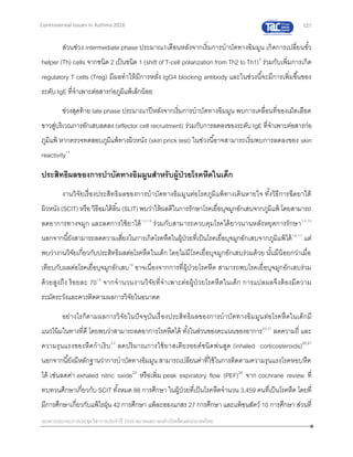 121
เอกสารประกอบการประชุมวิชาการประจาปี 2559 สมาคมสภาองค์กรโรคหืดแห่งประเทศไทย
Controversial Issues in Asthma 2016
ส่วนช่วง intermediate phase ประมาณ1เดือนหลังจากเริ่มการบาบัดทางอิมมูน เกิดการเปลี่ยนขั้ว
helper (Th) cells จากชนิด 2 เป็นชนิด 1 (shift of T-cell polarization from Th2 to Th1)3
ร่วมกับเพิ่มการเกิด
regulatory T cells (Treg) มีผลทาให้มีการหลั่ง IgG4 blocking antibody และในช่วงนี้จะมีการเพิ่มขึ้นของ
ระดับ IgE ที่จาเพาะต่อสารก่อภูมิแพ้เล็กน้อย
ช่วงสุดท้าย late phase ประมาณ1ปีหลังจากเริ่มการบาบัดทางอิมมูน พบการเคลื่อนที่ของเม็ดเลือด
ขาวสู่บริเวณการอักเสบลดลง(effector cell recruitment) ร่วมกับการลดลงของระดับ IgE ที่จาเพาะต่อสารก่อ
ภูมิแพ้ หากตรวจทดสอบภูมิแพ้ทางผิวหนัง (skin prick test) ในช่วงนี้อาจสามารถเริ่มพบการลดลงของ skin
reactivity11
ประสิทธิผลของการบาบัดทางอิมมูนสาหรับผู้ป่วยโรคหืดในเด็ก
งานวิจัยเรื่องประสิทธิผลของการบาบัดทางอิมมูนต่อโรคภูมิแพ้ทางเดินหายใจ ทั้งวิธีการฉีดยาใต้
ผิวหนัง (SCIT) หรือ วิธีอมใต้ลิ้น (SLIT) พบว่าให้ผลดีในการรักษาโรคเยื่อบุจมูกอักเสบจากภูมิแพ้ โดยสามารถ
ลดอาการทางจมูก และลดการใช้ยาได้12,13
ร่วมกับสามารถควบคุมโรคได้ยาวนานหลังหยุดการรักษา14,15
นอกจากนี้ยังสามารถลดความเสี่ยงในการเกิดโรคหืดในผู้ป่วยที่เป็นโรคเยื่อบุจมูกอักเสบจากภูมิแพ้ได้16,17
แต่
พบว่างานวิจัยเกี่ยวกับประสิทธิผลต่อโรคหืดในเด็ก โดยไม่มีโรคเยื่อบุจมูกอักเสบร่วมด้วย นั้นมีน้อยกว่าเมื่อ
เทียบกับผลต่อโรคเยื่อบุจมูกอักเสบ18
อาจเนื่องจากการที่ผู้ป่วยโรคหืด สามารถพบโรคเยื่อบุจมูกอักเสบร่วม
ด้วยสูงถึง ร้อยละ 7019
จากจานวนงานวิจัยที่จาเพาะต่อผู้ป่วยโรคหืดในเด็ก การแปลผลจึงต้องมีความ
ระมัดระวังและควรติดตามผลการวิจัยในอนาคต
อย่างไรก็ตามผลการวิจัยในปัจจุบันเรื่องประสิทธิผลของการบาบัดทางอิมมูนต่อโรคหืดในเด็กมี
แนวโน้มในทางที่ดี โดยพบว่าสามารถลดอาการโรคหืดได้ ทั้งในส่วนของคะแนนของอาการ20,21
ลดความถี่ และ
ความรุนแรงของหืดกาเริบ22
ลดปริมาณการใช้ยาสเตียรอยด์ชนิดพ่นสูด (inhaled corticosteroids)20,21
นอกจากนี้ยังมีหลักฐานว่าการบาบัดทางอิมมูน สามารถเปลียนค่าที่ใช้ในการติดตามความรุนแรงโรคหอบหืด
ได้ เช่นลดค่า exhaled nitric oxide23
หรือเพิ่ม peak expiratory flow (PEF)24
จาก cochrane review ที่
ทบทวนศึกษาเกี่ยวกับ SCIT ทั้งหมด 88 การศึกษา ในผู้ป่วยที่เป็นโรคหืดจานวน 3,459 คนที่เป็นโรคหืด โดยที่
มีการศึกษาเกี่ยวกับแพ้ไรฝุ่น 42 การศึกษา แพ้ละอองแกสร 27 การศึกษา และแพ้ขนสัตว์ 10 การศึกษา ส่วนที่
 