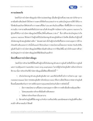 123
เอกสารประกอบการประชุมวิชาการประจาปี 2559 สมาคมสภาองค์กรโรคหืดแห่งประเทศไทย
Controversial Issues in Asthma 2016
ความปลอดภัย
โดยทั่วไปการบาบัดทางอิมมูนนับว่ามีความปลอดภัยสูง เมื่อเลือกผู้ป่วยที่เหมาะสม อย่างไรก็ตามการ
อาจมีผลข้างเคียงโดยทาให้เกิดอาการเฉพาะที่หรือทั่วระบบของร่างกาย แต่ส่วนใหญ่จะหายได้ถ้าได้รับการ
วินิจฉัยเร็วและรักษาได้ทันท่วงที อาการเฉพาะที่ได้แก่ บวม แดง คันบริเวณที่ฉีดยา ซึ่งดีขึ้นได้จากการประคบ
ความเย็น การทายาสเตียรอยด์หรือรัปประทานยาแก้แพ้ ส่วนอุบัติการณ์ของการเกิด systemic reactions ใน
ผู้ป่วยที่ได้รับการบาบัดทางอิมมูนโดยวิธีนี้พบได้ตั้งแต่ร้อยละ 0.06-430
ซึ่งการศึกษาส่วนใหญ่พบว่าเกิด
systemic reactions ได้บ่อยกว่าในผู้ป่วยที่เป็นโรคโพรงจมูกอักเสบภูมิแพ้ร่วมกว่าโรคหืด เมื่อเทียบกับผู้ป่วยที่
เป็นโพรงจมูกอักเสบภูมิแพ้อย่างเดียว31
โดยเฉพาะอย่างยิ่งในผู้ป่วยโรคหืดที่ไม่สามารถควบคุมอาการได้ จะ
เกิดผลข้างเคียงเยอะกว่า ดังนั้นจึงแนะนาให้ประเมินอาการของโรครวมทั้งสมรรถภาพปอด ก่อนรับวัคซีน
ภูมิแพ้ ถึงแม้ว่าการบาบัดทางอิมมูนโดยวิธีฉีดยามีผลข้างเคียงมากกว่าวิธีอมใต้ลิ้น อย่างไรก็ตามผลการศึกษา
ส่วนใหญ่พบว่าการบาบัดทางอิมมูนโดยวิธีฉีดได้ผลเร็วและดีกว่า
ข้อบ่งชี้ของการบาบัดทางอิมมูน
โดยทั่วไปการรักษาโดยวิธีนี้ได้ผลดีในผู้ป่วยที่เป็นโพรงจมูกอักเสบจากภูมิแพ้ โรคหืดที่เกิดจากภูมิแพ้
และภาวะแพ้รุนแรงจากแมลงต่อย (insect sting anaphylaxis) ในกรณีผู้ป่วยโรคภูมิแพ้ทางเดินหายใจควร
พิจารณาเริ่มการรักษาด้วยวิธีบาบัดทางอิมมูนเมื่อมีข้อบ่งชี้ดังต่อไปนี้31,32
1. เป็นโรคโพรงจมูกอักเสบภูมิแพ้/ภูมิแพ้ทางตา และหรือโรคหืดที่กลไกการเกิดผ่าน IgE (IgE-
mediated disease) โดยการทดสอบภูมิแพ้ทางผิวหนัง(skin tests) หรือเจาะเลือดให้ผลบวกต่อสารก่อภูมิแพ้
ซึ่งผลนั้นสอดคล้องกับอาการทางคลินิกและความรุนแรงของโรคร่วมกับมีอาการดังต่อไปนี้
- มีอาการของโรคมานานที่ไม่สามารถควบคุมอาการได้จากการหลีกเลี่ยงสิ่งกระตุ้นและใช้ยา
- ไม่ตอบสนองต่อการรักษาหรือมีผลข้างเคียงของยา
- ไม่ต้องการรักษาด้วยยาเป็นเวลานาน
2. มีสารสกัดก่อภูมิแพ้ที่ได้มาตรฐาน สาหรับการเตรียมวัคซีน และชนิดของสารก่อภูมิแพ้ที่จะเลือก
ควรมีการศึกษายอมรับว่าได้ผลดี
 