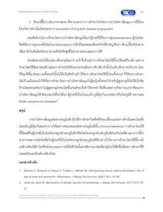 124
เอกสารประกอบการประชุมวิชาการประจาปี 2559 สมาคมสภาองค์กรโรคหืดแห่งประเทศไทย
Controversial Issues in Asthma 2016
3. ข้อบ่งชี้อื่นๆ เช่น ราคาของยาที่อาจแพงกว่าการรักษาโรคโดยการบาบัดทางอิมมูน การที่มีผล
ป้ องกันการดาเนินโรคระยะยาว (prevention of long-term disease progression)
ส่วนข้อห้ามในการรักษาโดยการบาบัดทางอิมมูนได้แก่ ผู้ป่วยที่ได้รับยากลุ่ม beta-blockers ผู้ป่วยโรค
หืดที่มีอาการรุนแรงหรือไม่สามารถควบคุมอาการได้ มีโรคหลอดเลือดหัวใจที่สาคัญได้แก่ กล้ามเนื้อหัวใจขาด
เลือด หัวใจเต้นผิดจังหวะ ความดันโลหิตสูงที่ไม่สามารถควบคุมอาการได้
ส่วนข้อควรระวังอื่นๆเช่น เด็กอายุน้อยกว่า 6 ปี ซึ่งถึงแม้ว่าการรักษาโดยวิธีนี้จะได้ผลดีในเด็ก แต่การ
รักษาโดยวิธีฉีดยาค่อนข้างยุ่งยาก มักจะไม่ได้รับความร่วมมือจากเด็กเล็ก ดังนั้นในเด็กเล็กอาจบริหารยาโดย
วิธีอมใต้ลิ้น ส่วนภาวะตั้งครรภ์นั้นไม่ได้เป็นข้อห้ามถ้าได้รับการรักษาโดยวิธีนี้ก่อนตั้งครรภ์ ก็ให้คงการรักษา
เดิมไว้ แต่ไม่แนะนาให้เริ่มการรักษาโดยการบาบัดทางอิมมูนในผู้หญิงตั้งครรภ์ สาหรับผู้สูงอายุนั้นไม่ได้เป็นข้อ
ห้ามโดยตรงแต่พบว่าในผู้สูงอายุมักพบโรคอื่นร่วมด้วย ซึ่งทาให้อาจทาให้เสี่ยงต่อการเกิดภาวะแทรกซ้อนจาก
บาบัดทางอิมมูนได้ ข้อควรระวังอื่นๆได้แก่ ผู้ป่วยที่เป็นโรคมะเร็ง ภูมิคุ้มกันบกพร่อง หรือโรคภูมิต้านทานต่อ
ตนเอง (autoimmune diseases)31
สรุป
การบาบัดทางอิมมูนต่อสารก่อภูมิแพ้ เป็นวิธีการรักษาโรคหืดที่ช่วยเปลี่ยนแปลงการดาเนินของโรคได้
โดยปรับภูมิคุ้มกันของร่างกายให้ลดการตอบสนองต่อสารก่อภูมิแพ้นั้น (immune tolerance) การรักษาโดยวิธี
นี้ได้ผลดีในผู้ป่วยที่เป็นโรคโพรงจมูกอักเสบภูมิแพ้ หรือโรคโพรงจมูกอักเสบภูมิแพ้ร่วมกับโรคหืด นอกจากนี้ยัง
สามารถลดการเกิดโรคหืดในผู้ป่วยที่เป็นโรคโพรงจมูกอักเสบภูมิแพ้ได้ อย่างไรก็ตามการรักษาโดยวิธีนี้อาจมี
ผลข้างเคียงได้ถ้าโรคหืดยังควบคุมอาการได้ไม่ดี ดังนั้นควรพิจารณาคัดเลือกผู้ป่วยให้ดีเพื่อให้ผลการรักษาที่ดี
ปลอดภัยและมีผลข้างเคียงน้อย
เอกสารอ้างอิง
1. Miranda C, Busacker A, Balzar S, Trudeau J, Wenzel SE. Distinguishing severe asthma phenotypes: role of
age at onset and eosinophilic inflammation. J Allergy Clin Immunol. 2004;113(1):101-08.
2. Akdis CA, Akdis M. Mechanisms of allergen-specific immunotherapy. J Allergy Clin Immunol. 2011;127(1):18-
27.
 