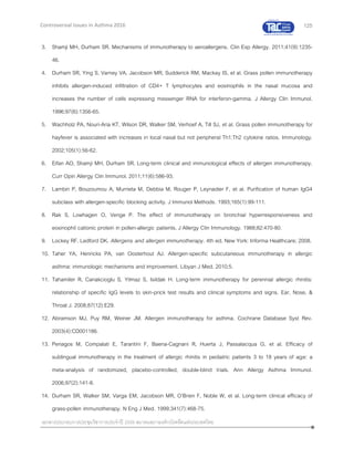 125
เอกสารประกอบการประชุมวิชาการประจาปี 2559 สมาคมสภาองค์กรโรคหืดแห่งประเทศไทย
Controversial Issues in Asthma 2016
3. Shamji MH, Durham SR. Mechanisms of immunotherapy to aeroallergens. Clin Exp Allergy. 2011;41(9):1235-
46.
4. Durham SR, Ying S, Varney VA, Jacobson MR, Sudderick RM, Mackay IS, et al. Grass pollen immunotherapy
inhibits allergen-induced infiltration of CD4+ T lymphocytes and eosinophils in the nasal mucosa and
increases the number of cells expressing messenger RNA for interferon-gamma. J Allergy Clin Immunol.
1996;97(6):1356-65.
5. Wachholz PA, Nouri-Aria KT, Wilson DR, Walker SM, Verhoef A, Till SJ, et al. Grass pollen immunotherapy for
hayfever is associated with increases in local nasal but not peripheral Th1:Th2 cytokine ratios. Immunology.
2002;105(1):56-62.
6. Eifan AO, Shamji MH, Durham SR. Long-term clinical and immunological effects of allergen immunotherapy.
Curr Opin Allergy Clin Immunol. 2011;11(6):586-93.
7. Lambin P, Bouzoumou A, Murrieta M, Debbia M, Rouger P, Leynadier F, et al. Purification of human IgG4
subclass with allergen-specific blocking activity. J Immunol Methods. 1993;165(1):99-111.
8. Rak S, Lowhagen O, Venge P. The effect of immunotherapy on bronchial hyperresponsiveness and
eosinophil cationic protein in pollen-allergic patients. J Allergy Clin Immunology. 1988;82:470-80.
9. Lockey RF, Ledford DK. Allergens and allergen immunotherapy. 4th ed. New York: Informa Healthcare; 2008.
10. Taher YA, Henricks PA, van Oosterhout AJ. Allergen-specific subcutaneous immunotherapy in allergic
asthma: immunologic mechanisms and improvement. Libyan J Med. 2010;5.
11. Tahamiler R, Canakcioglu S, Yilmaz S, Isildak H. Long-term immunotherapy for perennial allergic rhinitis:
relationship of specific IgG levels to skin-prick test results and clinical symptoms and signs. Ear, Nose, &
Throat J. 2008;87(12):E29.
12. Abramson MJ, Puy RM, Weiner JM. Allergen immunotherapy for asthma. Cochrane Database Syst Rev.
2003(4):CD001186.
13. Penagos M, Compalati E, Tarantini F, Baena-Cagnani R, Huerta J, Passalacqua G, et al. Efficacy of
sublingual immunotherapy in the treatment of allergic rhinitis in pediatric patients 3 to 18 years of age: a
meta-analysis of randomized, placebo-controlled, double-blind trials. Ann Allergy Asthma Immunol.
2006;97(2):141-8.
14. Durham SR, Walker SM, Varga EM, Jacobson MR, O'Brien F, Noble W, et al. Long-term clinical efficacy of
grass-pollen immunotherapy. N Eng J Med. 1999;341(7):468-75.
 