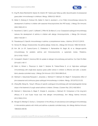126
เอกสารประกอบการประชุมวิชาการประจาปี 2559 สมาคมสภาองค์กรโรคหืดแห่งประเทศไทย
Controversial Issues in Asthma 2016
15. Eng PA, Borer-Reinhold M, Heijnen IA, Gnehm HP. Twelve-year follow-up after discontinuation of preseasonal
grass pollen immunotherapy in childhood. Allergy. 2006;61(2):198-201.
16. Moller C, Dreborg S, Ferdousi HA, Halken S, Høst A, Jacobsen L, et al. Pollen immunotherapy reduces the
development of asthma in children with seasonal rhinoconjunctivitis (the PAT-study). J Allergy Clin Immunol.
2002;109(2):251-6.
17. Novembre E, Galli E, Landi F, Caffarelli C, Pifferi M, De Marco E, et al. Coseasonal sublingual immunotherapy
reduces the development of asthma in children with allergic rhinoconjunctivitis. J Allergy Clin Immunol.
2004;114(4):851-7.
18. Passalacqua G. Specific immunotherapy in asthma: a comprehensive review. J Asthma. 2014;51(1):29-33.
19. Simons FE. Allergic rhinobronchitis: the asthma-allergic rhinitis link. J Allergy Clin Immunol. 1999;104:534-40.
20. Kim JM, Lin SY, Suarez-Cuervo C, Chelladurai Y, Ramanathan M, Segal JB, et al. Allergen-specific
immunotherapy for pediatric asthma and rhinoconjunctivitis: a systematic review. Pediatrics.
2013;131(6):1155-67.
21. Compalati E, Braido F, Canonica GW. An update on allergen immunotherapy and asthma. Curr Opin Pul Med.
2014;20(1):109-17.
22. Wahn U, Klimek L, Ploszczuk A, Adelt T, Sandner B, Trebas-Pietras E, et al. High-dose sublingual
immunotherapy with single-dose aqueous grass pollen extract in children is effective and safe: a double-
blind, placebo-controlled study. J Allergy Clin Immunol. 2012;130(4):886-93.e5.
23. Stelmach I, Kaluzinska-Parzyszek I, Jerzynska J, Stelmach P, Stelmach W, Majak P. Comparative effect of
pre-coseasonal and continuous grass sublingual immunotherapy in children. Allergy. 2012;67(3):312-20.
24. Zheng BQ, Wang GL, Yang S. Efficacy of specific sublingual immunotherapy with dermatophagoides farinae
drops in the treatment of cough variant asthma in children. Chinese J Contem Ped. 2012;14(8):585-8.
25. Stelmach I, Sobocinska A, Majak P, Smejda K, Jerzynska J, Stelmach W. Comparison of the long-term
efficacy of 3- and 5-year house dust mite allergen immunotherapy. Ann Allergy Asthma Immunol.
2012;109(4):274-8.
26. Mungan D, Misirligil Z, Gurbuz L. Comparison of the efficacy of subcutaneous and sublingual immunotherapy
in mite-sensitive patients with rhinitis and asthma--a placebo controlled study. Ann Allergy Asthma Immunol.
1999;82(5):485-90.
 