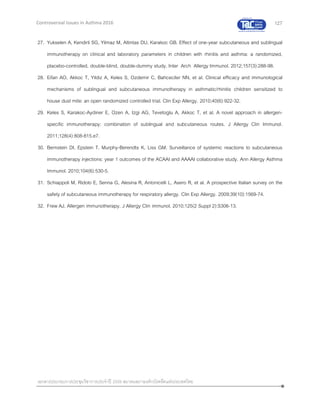 127
เอกสารประกอบการประชุมวิชาการประจาปี 2559 สมาคมสภาองค์กรโรคหืดแห่งประเทศไทย
Controversial Issues in Asthma 2016
27. Yukselen A, Kendirli SG, Yilmaz M, Altintas DU, Karakoc GB. Effect of one-year subcutaneous and sublingual
immunotherapy on clinical and laboratory parameters in children with rhinitis and asthma: a randomized,
placebo-controlled, double-blind, double-dummy study. Inter Arch Allergy Immunol. 2012;157(3):288-98.
28. Eifan AO, Akkoc T, Yildiz A, Keles S, Ozdemir C, Bahceciler NN, et al. Clinical efficacy and immunological
mechanisms of sublingual and subcutaneous immunotherapy in asthmatic/rhinitis children sensitized to
house dust mite: an open randomized controlled trial. Clin Exp Allergy. 2010;40(6):922-32.
29. Keles S, Karakoc-Aydiner E, Ozen A, Izgi AG, Tevetoglu A, Akkoc T, et al. A novel approach in allergen-
specific immunotherapy: combination of sublingual and subcutaneous routes. J Allergy Clin Immunol.
2011;128(4):808-815.e7.
30. Bernstein DI, Epstein T, Murphy-Berendts K, Liss GM. Surveillance of systemic reactions to subcutaneous
immunotherapy injections: year 1 outcomes of the ACAAI and AAAAI collaborative study. Ann Allergy Asthma
Immunol. 2010;104(6):530-5.
31. Schiappoli M, Ridolo E, Senna G, Alesina R, Antonicelli L, Asero R, et al. A prospective Italian survey on the
safety of subcutaneous immunotherapy for respiratory allergy. Clin Exp Allergy. 2009;39(10):1569-74.
32. Frew AJ. Allergen immunotherapy. J Allergy Clin immunol. 2010;125(2 Suppl 2):S306-13.
 