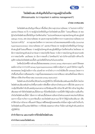 129
เอกสารประกอบการประชุมวิชาการประจาปี 2559 สมาคมสภาองค์กรโรคหืดแห่งประเทศไทย
Controversial Issues in Asthma 2016
ไซนัสอักเสบ สาคัญหรือไม่ในการดูแลผู้ป่วยโรคหืด
(Rhinosinusitis: Is it important in asthma management?)
ปารยะ อาศนะเสน
โรคไซนัสอักเสบเป็นปัญหาที่พบมากขึ้นเรื่อยๆ มีความชุกประมาณร้อยละ 15 ในประชากรทั่วไป1
และพบว่าร้อยละ 40 ถึง 75 ของผู้ป่วยโรคหืดมีปัญหาโรคไซนัสอักเสบเรื้อรัง2
ในขณะที่ร้อยละ 35 ของ
ผู้ป่วยโรคไซนัสอักเสบเรื้อรังมีปัญหาโรคหืดร่วมด้วย3
ในประเทศไทยพบความชุกของโรคจมูกอักเสบภูมิแพ้
(allergic rhinitis, AR) ประมาณร้อยละ 30 และความชุกของโรคหืดจากอาการแสดงประมาณร้อยละ 6.8
ในประชากรทั่วไป4
ความชุกของโรคหืดจากการตรวจความไวของหลอดลมต่อสิ่งกระตุ้น (bronchial
hyperresponsiveness) ประมาณร้อยละ 2.95
และพบว่าร้อยละ 63 ของผู้ป่วยโรคหืดมีปัญหาโรคจมูก
อักเสบภูมิแพ้ ในขณะที่ร้อยละ 15 ของผู้ป่วยโรคจมูกอักเสบภูมิแพ้มีปัญหาโรคหืดร่วมด้วย โดยร้อยละ 45
มีอาการของโรคจมูกอักเสบนามาก่อนอาการของโรคหืด ร้อยละ 15 มีอาการของโรคจมูกอักเสบตามหลัง
อาการของโรคหืด และร้อยละ 30 มีอาการของทั้ง 2 โรคพร้อมกัน6
อย่างไรก็ตามยังไม่มีการศึกษาถึง
อุบัติการณ์ของโรคไซนัสอักเสบเรื้อรัง และโรคหืดที่เกิดร่วมกันในประเทศไทย
โรคหืดเป็นโรคที่มีการอักเสบเรื้อรังของหลอดลม (chronic airway inflammation) และทาให้หลอด
ลมมีความไวมากกว่าปกติ (airway hyperresponsiveness) ต่อสิ่งกระตุ้นต่างๆ และทาให้เกิดการอุดกั้น
ของหลอดลม โดยผู้ป่วยมีอาการไอ แน่นหน้าอก หายใจลาบาก หายใจมีเสียงวี้ด (wheeze) โดยอาการ
เกิดขึ้นเป็นครั้งคราวหรือตลอดวัน การอุดกั้นของหลอดลมสามารถหายได้เองบางส่วนหรือทั้งหมด หรือหาย
ได้ด้วยการให้ยารักษาที่เหมาะสม (reversible airway obstruction)
ไซนัสอักเสบเป็นโรคที่พบได้บ่อยในเวชปฏิบัติทั่วไป มีทั้งชนิดเฉียบพลันและชนิดเรื้อรัง โดยโรค
ไซนัสอักเสบเฉียบพลันมักจะเกิดขึ้นตามหลังการติดเชื้อทางเดินหายใจส่วนบนจากเชื้อไวรัส และสามารถ
กระตุ้นให้โรคหืดกาเริบได้ แพทย์ทุกคนควรสามารถวินิจฉัยและให้การรักษาได้ แต่ถ้าให้การรักษาไม่ถูกต้อง
เพียงพออาจทาให้เกิดไซนัสอักเสบเรื้อรังตามมา ซึ่งโรคหืดเป็นอีกภาวะหนึ่งที่ทาให้ผู้ป่วยมีความเสี่ยงที่จะ
เกิดโรคไซนัสอักเสบเรื้อรัง3
เนื่องจากการอักเสบเรื้อรังของทางเดินหายใจส่วนบนและล่างพบร่วมกันได้บ่อย
นอกจากนั้นอาจเกิดภาวะแทรกซ้อนอื่นๆ ของไซนัสอักเสบตามมาได้ ทาให้ผู้ป่วยต้องเสียเวลา เสีย
ค่าใช้จ่ายในการรักษามากขึ้นและทาให้คุณภาพชีวิตของผู้ป่วยลดลงด้วย ดังนั้นความรู้ความเข้าใจเกี่ยวกับ
โรคไซนัสอักเสบทั้งในแง่พยาธิสรีรวิทยา การวินิจฉัย ตลอดจนการรักษา จึงมีความสาคัญสาหรับแพทย์เวช
ปฏิบัติทั่วไป
คาจากัดความ และเกณฑ์การวินิจฉัยไซนัสอักเสบ
คาจากัดความของไซนัสอักเสบ
 