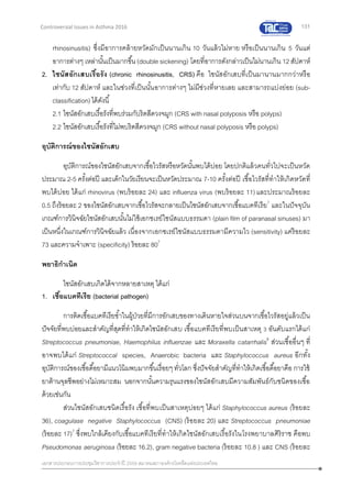 131
เอกสารประกอบการประชุมวิชาการประจาปี 2559 สมาคมสภาองค์กรโรคหืดแห่งประเทศไทย
Controversial Issues in Asthma 2016
rhinosinusitis) ซึ่งมีอาการคล้ายหวัดมักเป็นนานเกิน 10 วันแล้วไม่หาย หรือเป็นนานเกิน 5 วันแต่
อาการต่างๆ เหล่านั้นเป็นมากขึ้น(double sickening) โดยที่อาการดังกล่าวเป็นไม่นานเกิน 12สัปดาห์
2. ไซนัสอักเสบเรื้อรัง (chronic rhinosinusitis, CRS) คือ ไซนัสอักเสบที่เป็นมานานมากกว่าหรือ
เท่ากับ 12 สัปดาห์ และในช่วงที่เป็นนั้นอาการต่างๆ ไม่มีช่วงที่หายเลย และสามารถแบ่งย่อย (sub-
classification)ได้ดังนี้
2.1 ไซนัสอักเสบเรื้อรังที่พบร่วมกับริดสีดวงจมูก (CRS with nasal polyposis หรือ polyps)
2.2 ไซนัสอักเสบเรื้อรังที่ไม่พบริดสีดวงจมูก (CRS without nasal polyposis หรือ polyps)
อุบัติการณ์ของไซนัสอักเสบ
อุบัติการณ์ของไซนัสอักเสบจากเชื้อไวรัสหรือหวัดนั้นพบได้บ่อย โดยปกติแล้วคนทั่วไปจะเป็นหวัด
ประมาณ 2-5 ครั้งต่อปี และเด็กในวัยเรียนจะเป็นหวัดประมาณ 7-10 ครั้งต่อปี เชื้อไวรัสที่ทาให้เกิดหวัดที่
พบได้บ่อย ได้แก่ rhinovirus (พบร้อยละ 24) และ influenza virus (พบร้อยละ 11)และประมาณร้อยละ
0.5 ถึงร้อยละ 2 ของไซนัสอักเสบจากเชื้อไวรัสจะกลายเป็นไซนัสอักเสบจากเชื้อแบคทีเรีย7
และในปัจจุบัน
เกณฑ์การวินิจฉัยไซนัสอักเสบนั้นไม่ใช้เอกซเรย์ไซนัสแบบธรรมดา (plain film of paranasal sinuses) มา
เป็นหนึ่งในเกณฑ์การวินิจฉัยแล้ว เนื่องจากเอกซเรย์ไซนัสแบบธรรมดามีความไว (sensitivity) แค่ร้อยละ
73 และความจาเพาะ (specificity) ร้อยละ 807
พยาธิกาเนิด
ไซนัสอักเสบเกิดได้จากหลายสาเหตุ ได้แก่
1. เชื้อแบคทีเรีย (bacterial pathogen)
การติดเชื้อแบคทีเรียซ้าในผู้ป่วยที่มีการอักเสบของทางเดินหายใจส่วนบนจากเชื้อไวรัสอยู่แล้วเป็น
ปัจจัยที่พบบ่อยและสาคัญที่สุดที่ทาให้เกิดไซนัสอักเสบ เชื้อแบคทีเรียที่พบเป็นสาเหตุ 3 อันดับแรกได้แก่
Streptococcus pneumoniae, Haemophilus influenzae และ Moraxella catarrhalis8
ส่วนเชื้ออื่นๆ ที่
อาจพบได้แก่ Streptococcal species, Anaerobic bacteria และ Staphylococcus aureus อีกทั้ง
อุบัติการณ์ของเชื้อดื้อยามีแนวโน้มพบมากขึ้นเรื่อยๆทั่วโลก ซึ่งปัจจัยสาคัญที่ทาให้เกิดเชื้อดื้อยาคือ การใช้
ยาต้านจุลชีพอย่างไม่เหมาะสม นอกจากนั้นความรุนแรงของไซนัสอักเสบมีความสัมพันธ์กับชนิดของเชื้อ
ด้วยเช่นกัน
ส่วนไซนัสอักเสบชนิดเรื้อรัง เชื้อที่พบเป็นสาเหตุบ่อยๆ ได้แก่ Staphylococcus aureus (ร้อยละ
36), coagulase negative Staphylococcus (CNS) (ร้อยละ 20) และ Streptococcus pneumoniae
(ร้อยละ 17)7
ซึ่งพบใกล้เคียงกับเชื้อแบคทีเรียที่ทาให้เกิดไซนัสอักเสบเรื้อรังในโรงพยาบาลศิริราช คือพบ
Pseudomonas aeruginosa (ร้อยละ 16.2), gram negative bacteria (ร้อยละ 10.8 ) และ CNS (ร้อยละ
 