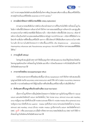 132
เอกสารประกอบการประชุมวิชาการประจาปี 2559 สมาคมสภาองค์กรโรคหืดแห่งประเทศไทย
Controversial Issues in Asthma 2016
9.9)9
หากสาเหตุของไซนัสอักเสบชนิดเรื้อรังนั้นเกิดจากฟันผุ(โดยเฉพาะฟันกรามซี่บน)เชื้อแบคทีเรียที่เป็น
สาเหตุมักจะเป็นแบคทีเรียชนิด anaerobic มากกว่า aerobic10
2. ความผิดปกติของการพัดโบกของซีเลีย (ciliary dysfunction)
ความสามารถของซีเลียในการพัดโบกเป็นกลไกของร่างกายที่ป้ องกันไม่ให้มีการคั่งของน้ามูกใน
ไซนัส การติดเชื้อไวรัสของทางเดินหายใจทาให้เกิดการตายของเซลล์เยื่อบุทางเดินหายใจ และสูญเสีย
ความสามารถในการพัดโบกของซีเลีย ซึ่งมีผลนานถึง 1 สัปดาห์หลังการติดเชื้อไวรัส ประมาณ 3 สัปดาห์
หลังจากเริ่มเป็นหวัดจานวนของเซลล์และซีเลียจะกลับสู่ภาวะปกติ ช่วงเวลา 3 สัปดาห์ที่ซีเลียทางาน
ผิดปกติ จะเพิ่มโอกาสที่ติดเชื้อแบคทีเรียได้ นอกจาก เชื้อไวรัสจะทาให้ซีเลียเสียความสามารถในการพัด
โบกแล้ว มีรายงานในสัตว์ทดลองว่าการติดเชื้อแบคทีเรีย เช่น Streptococcus pneumoniae,
Haemophilus influenzae และ Pseudomonas aeruginosa สามารถทาให้เกิดการตายของเซลล์ที่มีซีเลีย
ได้ด้วย11
3. ภาวะภูมิแพ้ (allergy)
โรคจมูกอักเสบภูมิแพ้ (AR) จะทาให้เยื่อบุจมูกเกิดการอักเสบและบวม ส่งผลให้รูเปิดของไซนัสใน
โพรงจมูกอุดตันจนเกิดการคั่งของน้ามูกในไซนัส และ/หรือ การไหลเวียนของอากาศในไซนัสไม่ดีจนทาให้
เกิดไซนัสอักเสบตามมาได้
4. ภาวะกรดไหลย้อน (laryngopharyngeal reflux)
กรดในกระเพาะอาหารที่ไหลย้อนกลับขึ้นมาบริเวณ nasopharynx จะทาให้เกิดการอักเสบของเยื่อ
บุจมูกและไซนัส จนเกิด secondary ostial obstruction และทาให้การทางานของ mucociliary clearance
ลดลงได้ ภาวะกรดไหลย้อนอาจทาให้ผู้ป่วยมีโอกาสที่จะติดเชื้อแบคทีเรียง่ายขึ้นกว่าเดิมได้อีกด้วย12
5. ปัจจัยเฉพาะที่ในจมูกหรือบริเวณข้างเคียง (local host factor)
เนื่องจากน้ามูกที่เกิดจากเยื่อบุไซนัสจะไหลออกจากไซนัสผ่านทางรูเปิดในจมูกที่เรียกว่า natural
ostium และแต่ละไซนัสจะมี ostium ของไซนัสนั้นๆ โดย frontal sinus, ethmoid sinus และ maxillary
sinus จะมีรูระบายมาเปิดที่บริเวณใต้ middle turbinate ที่เรียกว่า middle meatus ส่วน sphenoid sinus
จะมีรูระบายมาเปิดที่บริเวณ superior meatus จุดที่เป็นทางระบายร่วมของไซนัสทั้งสาม (frontal,
ethmoid และ maxillary sinus) บริเวณ middle meatus ถูกเรียกรวมกับ ostium ของไซนัสทั้งสามว่า
OMC (รูปที่ 1) หรือ ostiomeatal unit เมื่อมีการกีดขวางทางระบายของไซนัสบริเวณ OMC จะทาให้มีการ
คั่งของน้ามูกในไซนัสจนเกิดไซนัสอักเสบตามมาได้
 