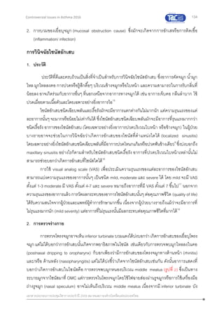 134
เอกสารประกอบการประชุมวิชาการประจาปี 2559 สมาคมสภาองค์กรโรคหืดแห่งประเทศไทย
Controversial Issues in Asthma 2016
2. การบวมของเยื่อบุจมูก (mucosal obstruction cause) ซึ่งมักจะเกิดจากการอักเสหรือการติดเชื้อ
(inflammation/ infection)
การวินิจฉัยไซนัสอักเสบ
1. ประวัติ
ประวัติที่ดีและครบถ้วนเป็นสิ่งที่จาเป็นสาหรับการวินิจฉัยไซนัสอักเสบ ซึ่งอาการคัดจมูก น้ามูก
ไหล มูกไหลลงคอ การปวดหรือรู้สึกตื้อๆ บริเวณข้างจมูกหรือใบหน้า และความสามารถในการรับกลิ่นที่
น้อยลง อาจเกิดร่วมกับอาการอื่นๆ ที่นอกเหนือจากอาการทางจมูกได้ เช่น อาการเจ็บคอ กลืนลาบาก ไข้
ปวดเมื่อยตามเนื้อตัวและโดยเฉพาะอย่างยิ่งอาการไอ15
ไซนัสอักเสบชนิดเฉียบพลันและเรื้อรังมักจะมีอาการแตกต่างกันไม่มากนัก แต่ความรุนแรงของแต่
ละอาการนั้นๆ จะมากหรือน้อยไม่เท่ากันได้ ซึ่งไซนัสอักเสบชนิดเฉียบพลันมักจะมีอาการที่รุนแรงมากกว่า
ชนิดเรื้อรัง อาการของไซนัสอักเสบ (โดยเฉพาะอย่างยิ่งอาการปวดบริเวณใบหน้า หรือข้างจมูก) ในผู้ป่วย
บางรายอาจจะช่วยในการวินิจฉัยว่าเกิดการอักเสบของไซนัสที่ตาแหน่งใดได้ (localized sinusitis)
โดยเฉพาะอย่างยิ่งไซนัสอักเสบชนิดเฉียบพลันที่มีอาการปวดโหนกแก้มหรือปวดฟันข้างเดียว8
ซึ่งบ่งบอกถึง
maxillary sinusitis อย่างไรก็ตามสาหรับไซนัสอักเสบชนิดเรื้อรัง อาการที่ปวดบริเวณใบหน้าเหล่านั้นไม่
สามารถช่วยบอกว่าเกิดการอักเสบที่ไซนัสใดได้16
การใช้ visual analog scale (VAS) เพื่อประเมินความรุนแรงของแต่ละอาการของไซนัสอักเสบ
สามารถแบ่งความรุนแรงของอาการนั้นๆ เป็นชนิด mild, moderate และ severe ได้ โดย mild จะมี VAS
ตั้งแต่ 1-3 moderate มี VAS ตั้งแต่ 4-7 และ severe หมายถึงอาการที่มี VAS ตั้งแต่ 7 ขึ้นไป17
นอกจาก
ความรุนแรงของอาการแล้ว การวัดผลกระทบของอาการไซนัสอักเสบนั้นๆ ต่อคุณภาพชีวิต (quality of life)
ได้รับความสนใจจากผู้ป่วยและแพทย์ผู้ทาการรักษามากขึ้น เนื่องจากผู้ป่วยบางรายถึงแม้ว่าจะมีอาการที่
ไม่รุนแรงมากนัก (mild severity) แต่อาการที่ไม่รุนแรงนั้นมีผลกระทบต่อคุณภาพชีวิตที่มากได้18
2. การตรวจร่างกาย
การตรวจโพรงจมูกอาจเห็น inferior turbinate บวมแดงได้บ่งบอกว่า เกิดการอักเสบของเยื่อบุโพรง
จมูก แต่ไม่ได้บอกว่าการอักเสบนั้นเกิดจากพยาธิสภาพในไซนัส เช่นเดียวกับการตรวจพบมูกไหลลงในคอ
(postnasal dripping to oropharynx) ก็บอกเพียงว่ามีการอักเสบของโพรงจมูกทางด้านหน้า (rhinitis)
และ/หรือ ด้านหลัง (nasopharyngitis) แต่ไม่ได้บ่งชี้ว่าเกิดจากไซนัสอักเสบเช่นกัน ดังนั้นอาการแสดงที่
บอกว่าเกิดการอักเสบในไซนัสคือ การตรวจพบมูกหนองบริเวณ middle meatus (รูปที่ 2) ซึ่งเป็นทาง
ระบายมูกจากไซนัสมาที่ OMC แต่การตรวจในโพรงจมูกโดยใช้ไฟฉายส่องผ่านรูจมูกหรือการใช้เครื่องมือ
ถ่างรูจมูก (nasal speculum) อาจไม่เห็นถึงบริเวณ middle meatus เนื่องจากมี inferior turbinate บัง
 