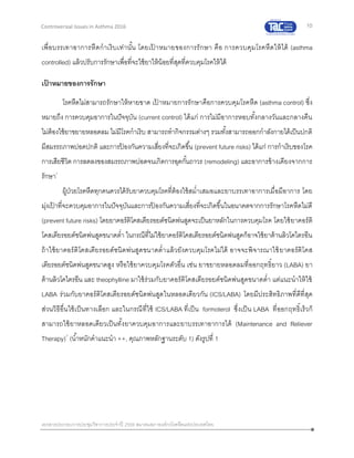 10
เอกสารประกอบการประชุมวิชาการประจาปี 2559 สมาคมสภาองค์กรโรคหืดแห่งประเทศไทย
Controversial Issues in Asthma 2016
เพื่อบรรเทาอาการหืดกาเริบเท่านั้น โดยเป้ าหมายของการรักษา คือ การควบคุมโรคหืดให้ได้ (asthma
controlled) แล้วปรับการรักษาเพื่อที่จะใช้ยาให้น้อยที่สุดที่ควบคุมโรคให้ได้
เป้ าหมายของการรักษา
โรคหืดไม่สามารถรักษาให้หายขาด เป้ าหมายการรักษาคือการควบคุมโรคหืด (asthma control) ซึ่ง
หมายถึง การควบคุมอาการในปัจจุบัน (current control) ได้แก่ การไม่มีอาการหอบทั้งกลางวันและกลางคืน
ไม่ต้องใช้ยาขยายหลอดลม ไม่มีโรคกาเริบ สามารถทากิจกรรมต่างๆ รวมทั้งสามารถออกกาลังกายได้เป็นปกติ
มีสมรรถภาพปอดปกติ และการป้ องกันความเสี่ยงที่จะเกิดขึ้น (prevent future risks) ได้แก่ การกาเริบของโรค
การเสียชีวิต การลดลงของสมรรถภาพปอดจนเกิดการอุดกั้นถาวร (remodeling) และอาการข้างเคียงจากการ
รักษา1
ผู้ป่วยโรคหืดทุกคนควรได้รับยาควบคุมโรคที่ต้องใช้สม่าเสมอและยาบรรเทาอาการเมื่อมีอาการ โดย
มุ่งเป้ าที่จะควบคุมอาการในปัจจุบันและการป้ องกันความเสี่ยงที่จะเกิดขึ้นในอนาคตจากการรักษาโรคหืดไม่ดี
(prevent future risks) โดยยาคอร์ติโคสเตียรอยด์ชนิดพ่นสูดจะเป็นยาหลักในการควบคุมโรค โดยใช้ยาคอร์ติ
โคสเตียรอยด์ชนิดพ่นสูดขนาดต่า ในกรณีที่ไม่ใช้ยาคอร์ติโคสเตียรอยด์ชนิดพ่นสูดก็อาจใช้ยาต้านลิวโคไตรอีน
ถ้าใช้ยาคอร์ติโคสเตียรอยด์ชนิดพ่นสูดขนาดต่าแล้วยังควบคุมโรคไม่ได้ อาจจะพิจารณาใช้ยาคอร์ติโคส
เตียรอยด์ชนิดพ่นสูดขนาดสูง หรือใช้ยาควบคุมโรคตัวอื่น เช่น ยาขยายหลอดลมที่ออกฤทธิ์ยาว (LABA) ยา
ต้านลิวโคไตรอีน และ theophylline มาใช้ร่วมกับยาคอร์ติโคสเตียรอยด์ชนิดพ่นสูดขนาดต่า แต่แนะนาให้ใช้
LABA ร่วมกับยาคอร์ติโคสเตียรอยด์ชนิดพ่นสูดในหลอดเดียวกัน (ICS/LABA) โดยมีประสิทธิภาพที่ดีที่สุด
ส่วนวิธีอื่นใช้เป็นทางเลือก และในกรณีที่ใช้ ICS/LABA ที่เป็น formoterol ซึ่งเป็น LABA ที่ออกฤทธิ์เร็วก็
สามารถใช้ยาหลอดเดียวเป็นทั้งยาควบคุมอาการและยาบรรเทาอาการได้ (Maintenance and Reliever
Therapy)7
(น้าหนักคาแนะนา ++, คุณภาพหลักฐานระดับ 1) ดังรูปที่ 1
 