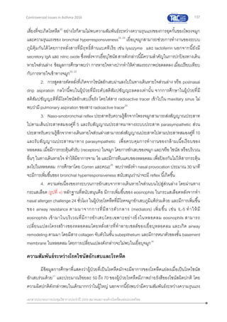 137
เอกสารประกอบการประชุมวิชาการประจาปี 2559 สมาคมสภาองค์กรโรคหืดแห่งประเทศไทย
Controversial Issues in Asthma 2016
เสี่ยงที่จะเกิดโรคหืด22
อย่างไรก็ตามไม่พบความสัมพันธ์ระหว่างความรุนแรงของการอุดกั้นของโพรงจมูก
และความรุนแรงของ bronchial hyperresponsiveness22, 23
เยื่อบุจมูกสามารถช่วยการทางานของระบบ
ภูมิคุ้มกันได้โดยการหลั่งสารที่มีฤทธิ์ต้านแบคทีเรีย เช่น lysozyme และ lactoferrin นอกจากนี้ยังมี
secretory IgA และ nitric oxide ซึ่งหลั่งจากเยื่อบุไซนัสสารดังกล่าวนี้มีความสาคัญในการปกป้ องทางเดิน
หายใจส่วนล่าง ข้อมูลการศึกษาพบว่า การหายใจทางปากทาให้ค่าสมรรถภาพปอดลดลง เมื่อเปรียบเทียบ
กับการหายใจเข้าทางจมูก22, 23
2. การสูดสารคัดหลั่งที่เกิดจากไซนัสอักเสบผ่านลงไปในทางเดินหายใจส่วนล่าง หรือ postnasal
drip aspiration กลไกนี้พบในผู้ป่วยที่มีระดับสติสัมปชัญญะลดลงเท่านั้น จากการศึกษาในผู้ป่วยที่มี
สติสัมปชัญญะดีที่มีโรคไซนัสอักเสบเรื้อรัง โดยใส่สาร radioactive tracer เข้าไปใน maxillary sinus ไม่
พบว่ามี pulmonary aspiration ของสาร radioactive tracer24
3. Naso-sinobronchial reflex ประสาทรับความรู้สึกจากโพรงจมูกสามารถส่งสัญญาณประสาท
ไปตามเส้นประสาทสมองคู่ที่ 5 และรับสัญญาณประสาทมาทางระบบประสาท parasympathetic ส่วน
ประสาทรับความรู้สึกจากทางเดินหายใจส่วนล่างสามารถส่งสัญญาณประสาทไปตามประสาทสมองคู่ที่ 10
และรับสัญญาณประสาทมาทาง parasympathetic เพื่อควบคุมการทางานของกล้ามเนื้อเรียบของ
หลอดลม เมื่อมีการกระตุ้นตัวรับ (receptors) ในจมูก โดยการอักเสบของจมูก และ/หรือ ไซนัส หรือบริเวณ
อื่นๆ ในทางเดินหายใจ ทาให้มีอาการจาม ไอ และมีการตีบแคบของหลอดลม เพื่อป้ องกันไม่ให้สารกระตุ้น
ลงไปในหลอดลม การศึกษาโดย Corren และคณะ25
พบว่าหลังทา nasal provocation ประมาณ 30 นาที
จะมีการเพิ่มขึ้นของ bronchial hyperresponsiveness สนับสนุนว่าน่าจะมี reflex นี้เกิดขึ้น
4. ความต่อเนื่องของกระบวนการอักเสบจากทางเดินหายใจส่วนบนไปสู่ส่วนล่าง โดยผ่านทาง
กระแสเลือด (รูปที่ 4) หลักฐานที่สนับสนุนคือ มีการเพิ่มขึ้นของ eosinophils ในกระแสเลือดหลังจากทา
nasal allergen challenge 24 ชั่วโมง ในผู้ป่วยโรคหืดที่มีโรคจมูกอักเสบภูมิแพ้ร่วมด้วย และมีการเพิ่มขึ้น
ของ airway resistance ตามมาจากการที่มีสารตัวกลาง (mediators) เพิ่มขึ้น เช่น IL-5 ทาให้มี
eosinophils เข้ามาในบริเวณที่มีการอักเสบโดยเฉพาะอย่างยิ่งในหลอดลม eosinophils สามารถ
เปลี่ยนแปลงโครงสร้างของหลอดลมโดยหลั่งสารที่ทาลายเซลล์ของเยื่อบุหลอดลม และเกิด airway
remodeling ตามมา โดยมีสาร collagen จับตัวในชั้น subepithelium และมีการหนาตัวของชั้น basement
membrane ในหลอดลม โดยการเปลี่ยนแปลงดังกล่าวจะไม่พบในเยื่อบุจมูก26
ความสัมพันธ์ระหว่างโรคไซนัสอักเสบและโรคหืด
มีข้อมูลการศึกษาที่แสดงว่าผู้ป่วยที่เป็นโรคหืดมักจะมีอาการของโรคหืดแย่ลงเมื่อเป็นโรคไซนัส
อักเสบร่วมด้วย27
และประมาณร้อยละ 50 ถึง 70 ของผู้ป่วยโรคหืดมีภาพถ่ายรังสีของไซนัสผิดปกติ โดย
ความผิดปกติดังกล่าวพบในเด็กมากกว่าในผู้ใหญ่ นอกจากนี้ยังพบว่ามีความสัมพันธ์ระหว่างความรุนแรง
 