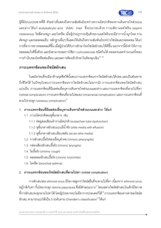 139
เอกสารประกอบการประชุมวิชาการประจาปี 2559 สมาคมสภาองค์กรโรคหืดแห่งประเทศไทย
Controversial Issues in Asthma 2016
ผู้ที่มีระบบประสาทที่ดี ตัวอย่างที่แสดงถึงความสัมพันธ์ระหว่างความผิดปกติของทางเดินหายใจส่วนบน
และล่าง ได้แก่ acetylsalicylic acid (ASA) triad ซึ่งประกอบด้วย การแพ้ยาแอสไพริน (aspirin
intolerance) ริดสีดวงจมูก และโรคหืด เมื่อผู้ป่วยถูกกระตุ้นด้วยยาแอสไพรินจะมีอาการน้ามูกไหล จาม
คัดจมูก และหลอดลมตีบ หลักฐานอื่นๆ ที่แสดงให้เห็นถึงความสัมพันธ์ระหว่างไซนัสและหลอดลม ได้แก่
การที่อาการทางหลอดลมดีขึ้น เมื่อผู้ป่วยได้รับการรักษาโรคไซนัสอักเสบให้ดีขึ้น นอกจากนี้ยังทาให้ภาวะ
หลอดลมไวดีขึ้นด้วย และยังสามารถลดการใช้ยา corticosteroids ชนิดกินได้ ตลอดจนลดจานวนครั้งของ
การกาเริบของโรคหืดต่อเดือน และลดการต้องเข้ารักษาในห้องฉุกเฉิน22, 23
ภาวะแทรกซ้อนของไซนัสอักเสบ
ในสมัยก่อนที่จะมียาต้านจุลชีพใช้นั้นพบภาวะแทรกซ้อนจากไซนัสอักเสบได้บ่อย และเป็นอันตราย
ถึงชีวิตได้ ในปัจจุบันพบภาวะแทรกซ้อนจากไซนัสอักเสบไม่มากนัก ภาวะแทรกซ้อนของไซนัสอักเสบ
แบ่งเป็น ภาวะแทรกซ้อนที่มีผลต่อเยื่อบุทางเดินหายใจส่วนบนและล่าง และภาวะแทรกซ้อนที่ลามไปที่ตา
(orbital complication) ภาวะแทรกซ้อนที่ลามไปสมอง (intracranial complication) และภาวะแทรกซ้อนที่
ลามไปกระดูก (osseous complication)31
1. ภาวะแทรกซ้อนที่มีผลต่อเยื่อบุทางเดินหายใจส่วนบนและล่าง ได้แก่
1.1 ภาวะผิดปกติของหูชั้นกลาง เช่น
1.1.1 ท่อยูสเตเชียนทางานผิดปกติ (eustachian tube dysfunction)
1.1.2 หูชั้นกลางอักเสบแบบมีน้าขัง (otitis media with effusion)
1.1.3 หูชั้นกลางอักเสบเฉียบพลัน (acute otitis media)
1.2 การอักเสบเรื้อรังของเยื่อบุลาคอ (chronic pharyngitis)
1.3 กล่องเสียงอักเสบเรื้อรัง (chronic laryngitis)
1.4 ไอเรื้อรัง (chronic cough)
1.5 หลอดลมอักเสบเรื้อรัง (chronic bronchitis)
1.6 โรคหืด (bronchial asthma)
2. ภาวะแทรกซ้อนของไซนัสอักเสบที่ลามไปตา (orbital complication)
การอักเสบของ ethmoid sinus มีโอกาสสูงกว่าไซนัสอื่นที่จะลามไปที่ตา เนื่องจาก ethmoid sinus
อยู่ใกล้กับตา กั้นโดยกระดูก lamina papyracea ซึ่งมีลักษณะบาง31
โดยเฉพาะไซนัสอักเสบในเด็กมีโอกาส
ที่การอักเสบจะลุกลามไปตาได้ โดยผู้ป่วยอาจจะไม่มีอาการปวดเลยก็ได้32
ภาวะแทรกซ้อนทางตาของไซนัส
อักเสบ สามารถแบ่งได้เป็น 5 ระดับตาม Chandler’s classification33
ได้แก่
 