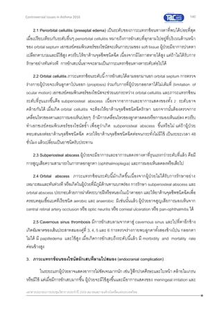 140
เอกสารประกอบการประชุมวิชาการประจาปี 2559 สมาคมสภาองค์กรโรคหืดแห่งประเทศไทย
Controversial Issues in Asthma 2016
2.1 Periorbital cellulitis (preseptal edema) เป็นระดับของภาวะแทรกซ้อนทางตาที่พบได้บ่อยที่สุด
เมื่อเปรียบเทียบกับระดับอื่นๆ periorbital cellulitis หมายถึงการอักเสบที่ลุกลามไปอยู่ที่บริเวณด้านหน้า
ของ orbital septum เอกซเรย์คอมพิวเตอร์ของไซนัสจะเห็นการบวมของ soft tissue ผู้ป่วยมีอาการปวดตา
เปลือกตาบวมและมีไข้สูง ควรรีบให้ยาต้านจุลชีพชนิดฉีด เนื่องจากมีโอกาสหายได้สูง แต่ถ้าไม่ได้รับการ
รักษาอย่างทันท่วงที การอักเสบนั้นอาจจะลามเป็นภาวะแทรกซ้อนทางตาระดับต่อไปได้
2.2 Orbital cellulitis ภาวะแทรกซ้อนระดับนี้การอักเสบได้ลามออกมานอก orbital septum การตรวจ
ร่างกายผู้ป่วยจะเห็นลูกตาโปนออก (proptosis) ร่วมกับการที่ผู้ป่วยกลอกตาได้ไม่เต็มที่ (limitation of
ocular motion) เอกซเรย์คอมพิวเตอร์ของไซนัสจะช่วยแยกระหว่าง orbital cellulitis และภาวะแทรกซ้อน
ระดับที่รุนแรงขึ้นคือ subperiosteal abscess เนื่องจากอาการและอาการแสดงของทั้ง 2 ระดับอาจ
คล้ายกันได้ เมื่อเกิด orbital cellulitis จะต้องให้ยาต้านจุลชีพชนิดฉีดรักษา นอกจากนั้นต้องตรวจการ
เคลื่อนไหวของตาและการมองเห็นบ่อยๆ ถ้ามีการเคลื่อนไหวของลูกตาลดลงหรือการมองเห็นแย่ลง ควรรีบ
ทาเอกซเรย์คอมพิวเตอร์ของไซนัสซ้า เพื่อดูว่าเกิด subperiosteal abscess ขึ้นหรือไม่ แต่ถ้าผู้ป่วย
ตอบสนองต่อยาต้านจุลชีพชนิดฉีด ควรให้ยาต้านจุลชีพชนิดฉีดต่อจนกระทั่งไม่มีไข้ เป็นระยะเวลา 48
ชั่วโมง แล้วเปลี่ยนเป็นยาชนิดรับประทาน
2.3 Subperiosteal abscess ผู้ป่วยจะมีอาการและอาการแสดงทางตาที่รุนแรงกว่าระดับที่แล้ว คือมี
การสูญเสียความสามารถในการกลอกลูกตา (ophthalmoplegia) และการมองเห็นลดลงหรือเสียไป
2.4 Orbital abscess ภาวะแทรกซ้อนระดับนี้มักเกิดขึ้นเนื่องจากผู้ป่วยไม่ได้รับการรักษาอย่าง
เหมาะสมและทันท่วงที หรือเกิดในผู้ป่วยที่มีภูมิต้านทานบกพร่อง การรักษา subperiosteal abscess และ
orbital abscess ประกอบด้วยการผ่าตัดระบายฝีหรือหนองในเบ้าตาออก และให้ยาต้านจุลชีพชนิดฉีดเพื่อ
ครอบคลุมเชื้อแบคทีเรียชนิด aerobic และ anaerobic มิเช่นนั้นแล้ว ผู้ป่วยอาจสูญเสียการมองเห็นจาก
central retinal artery occlusion หรือ optic neuritis หรือ corneal ulceration หรือ pan-ophthalmitis ได้
2.5 Cavernous sinus thrombosis มีการอักเสบลามจากตาสู่ cavernous sinus และไปที่ตาอีกข้าง
เกิดอัมพาตของเส้นประสาทสมองคู่ที่ 3, 4, 5 และ 6 การตรวจร่างกายพบลูกตาทั้งสองข้างโปน กลอกตา
ไม่ได้ มี papilledema และไข้สูง เมื่อเกิดการอักเสบถึงระดับนี้แล้ว มี morbidity and mortality rate
ค่อนข้างสูง
3. ภาวะแทรกซ้อนของไซนัสอักเสบที่ลามไปสมอง (endocranial complication)
ในระยะแรกผู้ป่วยอาจแสดงอาการไม่ชัดเจนมากนัก เช่น รู้สึกปวดศีรษะและใบหน้า คล้ายไมเกรน
หรือมีไข้ แต่เมื่อมีการอักเสบมากขึ้น ผู้ป่วยจะมีไข้สูงขึ้นและมีอาการแสดงของ meningeal irritation และ
 