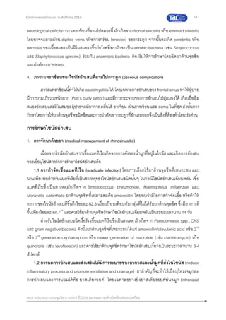141
เอกสารประกอบการประชุมวิชาการประจาปี 2559 สมาคมสภาองค์กรโรคหืดแห่งประเทศไทย
Controversial Issues in Asthma 2016
neurological deficitภาวะแทรกซ้อนที่ลามไปสมองนี้มักเกิดจาก frontal sinusitis หรือ ethmoid sinusitis
โดยอาจจะลามผ่าน diploic veins หรือการกร่อน (erosion) ของกระดูก จากนั้นจะเกิด cerebritis หรือ
necrosis ของเนื้อสมอง เป็นฝีในสมอง เชื้อก่อโรคที่พบมักจะเป็น aerobic bacteria (เช่น Streptococcus
และ Staphylococcus species) ร่วมกับ anaerobic bacteria ต้องรีบให้การรักษาโดยฉีดยาต้านจุลชีพ
และผ่าตัดระบายหนอง
4. ภาวะแทรกซ้อนของไซนัสอักเสบที่ลามไปกระดูก (osseous complication)
ภาวะแทรกซ้อนนี้ทาให้เกิด osteomyelitis ได้ โดยเฉพาะการอักเสบของ frontal sinus ทาให้ผู้ป่วย
มีการบวมบริเวณหน้าผาก (Pott’s puffy tumor) และมีการกระจายของการอักเสบไปสู่สมองได้ เกิดเยื่อหุ้ม
สมองอักเสบและฝีในสมอง ผู้ป่วยจะมีอาการ คลื่นไส้ อาเจียน เห็นภาพซ้อน และ coma ในที่สุด ดังนั้นการ
รักษาโดยการให้ยาต้านจุลชีพชนิดฉีดและการผ่าตัดเอากระดูกที่อักเสบออกจึงเป็นสิ่งที่ต้องทาโดยเร่งด่วน
การรักษาไซนัสอักเสบ
1. การรักษาด้วยยา (medical management of rhinosinusitis)
เนื่องจากไซนัสอักเสบจากเชื้อแบคทีเรียเกิดจากการคั่งของน้ามูกที่อยู่ในไซนัส และเกิดการอักเสบ
ของเยื่อบุไซนัส หลักการรักษาไซนัสอักเสบคือ
1.1 การกาจัดเชื้อแบคทีเรีย (eradicate infection) โดยการเลือกใช้ยาต้านจุลชีพที่เหมาะสม และ
นานเพียงพอสาหรับแบคทีเรียที่เป็นสาเหตุของไซนัสอักเสบชนิดนั้นๆ ในกรณีไซนัสอักเสบเฉียบพลัน เชื้อ
แบคทีเรียซึ่งเป็นสาเหตุมักเกิดจาก Streptococcus pneumoniae, Haemophilus influenzae และ
Moraxella catarrhalis ยาต้านจุลชีพที่เหมาะสมคือ amoxicillin โดยพบว่ามีโอกาสกาจัดเชื้อ หรือทาให้
อาการของไซนัสอักเสบดีขึ้นถึงร้อยละ 82.3 เมื่อเปรียบเทียบกับกลุ่มที่ไม่ได้รับยาต้านจุลชีพ ซึ่งมีอาการดี
ขึ้นเพียงร้อยละ 68.734
และควรใช้ยาต้านจุลชีพรักษาไซนัสอักเสบเฉียบพลันเป็นระยะเวลานาน 14 วัน
สาหรับไซนัสอักเสบชนิดเรื้อรัง เชื้อแบคทีเรียซึ่งเป็นสาเหตุมักเกิดจาก Pseudomonas spp., CNS
และ gram negative bacteria ดังนั้นยาต้านจุลชีพที่เหมาะสมได้แก่ amoxicillin/clavulanic acid หรือ 2nd
หรือ 3rd
generation cephalosporin หรือ newer generation of macrolide (เช่น clarithromycin) หรือ
quinolone (เช่น levofloxacin) และควรใช้ยาต้านจุลชีพรักษาไซนัสอักเสบเรื้อรังเป็นระยะเวลานาน 3-4
สัปดาห์
1.2 การลดการอักเสบและส่งเสริมให้มีการระบายของอากาศและน้ามูกที่คั่งในไซนัส (reduce
inflammatory process and promote ventilation and drainage) ยาสาคัญที่จะทาให้เยื่อบุโพรงจมูกลด
การอักเสบและการบวมได้คือ ยาสเตียรอยด์ โดยเฉพาะอย่างยิ่งยาสเตียรอยด์พ่นจมูก (intranasal
 