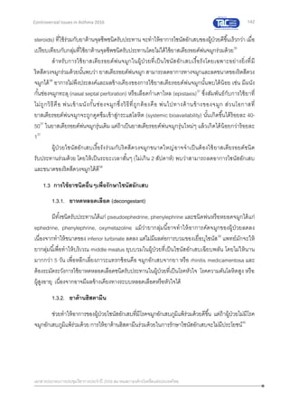 142
เอกสารประกอบการประชุมวิชาการประจาปี 2559 สมาคมสภาองค์กรโรคหืดแห่งประเทศไทย
Controversial Issues in Asthma 2016
steroids) ที่ใช้ร่วมกับยาต้านจุลชีพชนิดรับประทาน จะทาให้อาการไซนัสอักเสบของผู้ป่วยดีขึ้นเร็วกว่า เมื่อ
เปรียบเทียบกับกลุ่มที่ใช้ยาต้านจุลชีพชนิดรับประทานโดยไม่ได้ใช้ยาสเตียรอยด์พ่นจมูกร่วมด้วย35
สาหรับการใช้ยาสเตียรอยด์พ่นจมูกในผู้ป่วยที่เป็นไซนัสอักเสบเรื้อรังโดยเฉพาะอย่างยิ่งที่มี
ริดสีดวงจมูกร่วมด้วยนั้นพบว่า ยาสเตียรอยด์พ่นจมูก สามารถลดอาการทางจมูกและลดขนาดของริดสีดวง
จมูกได้36
อาการไม่พึงประสงค์และผลข้างเคียงของการใช้ยาสเตียรอยด์พ่นจมูกนั้นพบได้น้อย เช่น มีผนัง
กั้นช่องจมูกทะลุ (nasal septal perforation) หรือเลือดกาเดาไหล (epistaxis)37
ซึ่งสัมพันธ์กับการใช้ยาที่
ไม่ถูกวิธีคือ พ่นเข้าผนังกั้นช่องจมูกซึ่งวิธีที่ถูกต้องคือ พ่นไปทางด้านข้างของจมูก ส่วนโอกาสที่
ยาสเตียรอยด์พ่นจมูกจะถูกดูดซึมเข้าสู่กระแสโลหิต (systemic bioavailability) นั้นเกิดขึ้นได้ร้อยละ 40-
5037
ในยาสเตียรอยด์พ่นจมูกรุ่นเดิม แต่ถ้าเป็นยาสเตียรอยด์พ่นจมูกรุ่นใหม่ๆ แล้วเกิดได้น้อยกว่าร้อยละ
137
ผู้ป่วยไซนัสอักเสบเรื้อรังร่วมกับริดสีดวงจมูกขนาดใหญ่อาจจาเป็นต้องใช้ยาสเตียรอยด์ชนิด
รับประทานร่วมด้วย โดยให้เป็นระยะเวลาสั้นๆ (ไม่เกิน 2 สัปดาห์) พบว่าสามารถลดอาการไซนัสอักเสบ
และขนาดของริดสีดวงจมูกได้ดี38
1.3 การใช้ยาชนิดอื่นๆเพื่อรักษาไซนัสอักเสบ
1.3.1. ยาหดหลอดเลือด (decongestant)
มีทั้งชนิดรับประทานได้แก่ pseudoephedrine, phenylephrine และชนิดพ่นหรือหยอดจมูกได้แก่
ephedrine, phenylephrine, oxymetazoline แม้ว่ายากลุ่มนี้อาจทาให้อาการคัดจมูกของผู้ป่วยลดลง
เนื่องจากทาให้ขนาดของ inferior turbinate ลดลง แต่ไม่มีผลต่อการบวมของเยื่อบุไซนัส39
แพทย์มักจะให้
ยากลุ่มนี้เพื่อทาให้บริเวณ middle meatus ยุบบวมในผู้ป่วยที่เป็นไซนัสอักเสบเฉียบพลัน โดยไม่ให้นาน
มากกว่า 5 วัน เพื่อหลีกเลี่ยงภาวะแทรกซ้อนคือ จมูกอักเสบจากยา หรือ rhinitis medicamentosa และ
ต้องระมัดระวังการใช้ยาหดหลอดเลือดชนิดรับประทานในผู้ป่วยที่เป็นโรคหัวใจ โรคความดันโลหิตสูง หรือ
ผู้สูงอายุ เนื่องจากอาจมีผลข้างเคียงทางระบบหลอดเลือดหรือหัวใจได้
1.3.2. ยาต้านฮิสตามีน
ช่วยทาให้อาการของผู้ป่วยไซนัสอักเสบที่มีโรคจมูกอักเสบภูมิแพ้ร่วมด้วยดีขึ้น แต่ถ้าผู้ป่วยไม่มีโรค
จมูกอักเสบภูมิแพ้ร่วมด้วย การให้ยาต้านฮิสตามีนร่วมด้วยในการรักษาไซนัสอักเสบจะไม่มีประโยชน์40
 