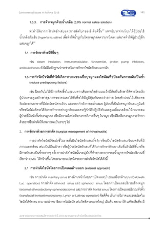 143
เอกสารประกอบการประชุมวิชาการประจาปี 2559 สมาคมสภาองค์กรโรคหืดแห่งประเทศไทย
Controversial Issues in Asthma 2016
1.3.3. การล้างจมูกด้วยน้าเกลือ (0.9% normal saline solution)
จะทาให้อาการไซนัสอักเสบและการพัดโบกของซีเลียดีขึ้น41
แพทย์บางท่านนิยมให้ผู้ป่วยใช้
น้าเกลือเข้มข้น (hypertonic saline) เพื่อทาให้น้ามูกในโพรงจมูกลดความหนืดลง แต่อาจทาให้ผู้ป่วยรู้สึก
แสบจมูกได้42
1.4 การรักษาด้วยวิธีอื่นๆ
เช่น steam inhalation, immunomodulator, furosemide, proton pump inhibitors,
antileukotrienes ยังไม่มีหลักฐานว่าจะช่วยในการรักษาไซนัสอักเสบมากนัก
1.5 การกาจัดปัจจัยที่ทาให้เกิดการบวมของเยื่อบุจมูกและไซนัสเพื่อป้ องกันการกลับเป็นซ้า
(reduce predisposing factors)
เช่น ป้ องกันไม่ให้มีการติดเชื้อในระบบทางเดินหายใจส่วนบน ถ้ามีต้องรีบรักษาให้หายโดยเร็ว
ผู้ป่ วยควรดูแลรักษาสุขภาพของตนเองให้ดีเพื่อให้มีภูมิคุ้มกันของร่างกาย โดยพักผ่อนให้เพียงพอ
รับประทานอาหารที่มีประโยชน์ครบถ้วน และออกกาลังกายสม่าเสมอ ผู้ป่วยที่เป็นโรคจมูกอักเสบภูมิแพ้
หรือชนิดไม่แพ้ควรได้รับการรักษาอย่างถูกต้องและควรรู้จักวิธีปฏิบัติตัวและดูแลสิ่งแวดล้อมให้เหมาะสม
ผู้ป่วยที่มีผนังกั้นช่องจมูกคด หรือมีความผิดปกติทางกายวิภาคอื่นๆ ในจมูก หรือมีริดสีดวงจมูกควรรักษา
ด้วยยาหรือผ่าตัดให้เหมาะสมเป็นรายๆ ไป
2. การรักษาด้วยการผ่าตัด (surgical management of rhinosinusitis)
การผ่าตัดไซนัสมีข้อบ่งชี้ในรายที่เป็นไซนัสอักเสบเรื้อรัง หรือเป็นไซนัสอักเสบเฉียบพลันที่มี
ภาวะแทรกซ้อน เช่น เป็นฝีในเบ้าตา หรือผู้ป่วยไซนัสอักเสบที่ได้รับการรักษาด้วยยาเต็มที่แล้วไม่ดีขึ้น หรือ
มีการอักเสบเป็นซ้าหลายๆ ครั้ง การผ่าตัดไซนัสนั้นจะมุ่งไปที่ทาทางระบายของน้ามูกจากไซนัสบริเวณที่
เรียกว่า OMC ให้กว้างขึ้น โดยสามารถแบ่งชนิดของการผ่าตัดไซนัสได้ดังนี้
2.1 การผ่าตัดไซนัสโดยการเปิดแผลด้านนอก (external approach)
เช่น การผ่าตัด maxillary sinus ทางด้านหน้าโดยการเปิดแผลบริเวณเหงือกด้านบน (Caldwell-
Luc operation) การผ่าตัด ethmoid sinus และ sphenoid sinus โดยการเปิดแผลบริเวณข้างจมูก
(external ethmoidectomy-sphenoidectomy) และการผ่าตัด frontal sinus โดยการเปิดแผลบริเวณหัวคิ้ว
(transfacial frontoethmoidectomy: Lynch or Lothrop operation) ข้อดีคือ เห็นกายวิภาคและรอยโรคใน
ไซนัสได้ชัดเจน สามารถนาพยาธิสภาพในไซนัส เช่น ริดสีดวงขนาดใหญ่ เป็นต้น ออกมาได้ แต่ข้อเสียคือ มี
 
