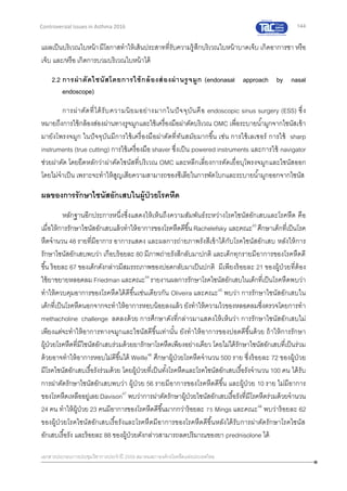 144
เอกสารประกอบการประชุมวิชาการประจาปี 2559 สมาคมสภาองค์กรโรคหืดแห่งประเทศไทย
Controversial Issues in Asthma 2016
แผลเป็นบริเวณใบหน้ามีโอกาสทาให้เส้นประสาทที่รับความรู้สึกบริเวณใบหน้าบาดเจ็บ เกิดอาการชา หรือ
เจ็บ และ/หรือ เกิดการบวมบริเวณใบหน้าได้
2.2 การผ่าตัดไซนัสโดยการใช้กล้องส่องผ่านรูจมูก (endonasal approach by nasal
endoscope)
การผ่าตัดที่ได้รับความนิยมอย่างมากในปัจจุบันคือ endoscopic sinus surgery (ESS) ซึ่ง
หมายถึงการใช้กล้องส่องผ่านทางรูจมูกและใช้เครื่องมือผ่าตัดบริเวณ OMC เพื่อระบายน้ามูกจากไซนัสเข้า
มายังโพรงจมูก ในปัจจุบันมีการใช้เครื่องมือผ่าตัดที่ทันสมัยมากขึ้น เช่น การใช้เลเซอร์ การใช้ sharp
instruments (true cutting) การใช้เครื่องมือ shaver ซึ่งเป็น powered instruments และการใช้ navigator
ช่วยผ่าตัด โดยยึดหลักว่าผ่าตัดไซนัสที่บริเวณ OMC และหลีกเลี่ยงการตัดเยื่อบุโพรงจมูกและไซนัสออก
โดยไม่จาเป็น เพราะจะทาให้สูญเสียความสามารถของซีเลียในการพัดโบกและระบายน้ามูกออกจากไซนัส
ผลของการรักษาไซนัสอักเสบในผู้ป่วยโรคหืด
หลักฐานอีกประการหนึ่งซึ่งแสดงให้เห็นถึงความสัมพันธ์ระหว่างโรคไซนัสอักเสบและโรคหืด คือ
เมื่อให้การรักษาไซนัสอักเสบแล้วทาให้อาการของโรคหืดดีขึ้น Rachelefsky และคณะ43
ศึกษาเด็กที่เป็นโรค
หืดจานวน 48 รายที่มีอาการ อาการแสดง และผลการถ่ายภาพรังสีเข้าได้กับโรคไซนัสอักเสบ หลังให้การ
รักษาไซนัสอักเสบพบว่า เกือบร้อยละ 80 มีภาพถ่ายรังสีกลับมาปกติ และเด็กทุกรายมีอาการของโรคหืดดี
ขึ้น ร้อยละ 67 ของเด็กดังกล่าวมีสมรรถภาพของปอดกลับมาเป็นปกติ มีเพียงร้อยละ 21 ของผู้ป่วยที่ต้อง
ใช้ยาขยายหลอดลม Friedman และคณะ44
รายงานผลการรักษาโรคไซนัสอักเสบในเด็กที่เป็นโรคหืดพบว่า
ทาให้ควบคุมอาการของโรคหืดได้ดีขึ้นเช่นเดียวกัน Oliveira และคณะ45
พบว่า การรักษาไซนัสอักเสบใน
เด็กที่เป็นโรคหืดนอกจากจะทาให้อาการหอบน้อยลงแล้ว ยังทาให้ความไวของหลอดลมซึ่งตรวจโดยการทา
methacholine challenge ลดลงด้วย การศึกษาดังที่กล่าวมาแสดงให้เห็นว่า การรักษาไซนัสอักเสบไม่
เพียงแต่จะทาให้อาการทางจมูกและไซนัสดีขึ้นเท่านั้น ยังทาให้อาการของปอดดีขึ้นด้วย ถ้าให้การรักษา
ผู้ป่วยโรคหืดที่มีไซนัสอักเสบร่วมด้วยยารักษาโรคหืดเพียงอย่างเดียว โดยไม่ได้รักษาไซนัสอักเสบที่เป็นร่วม
ด้วยอาจทาให้อาการหอบไม่ดีขึ้นได้ Weille46
ศึกษาผู้ป่วยโรคหืดจานวน 500 ราย ซึ่งร้อยละ 72 ของผู้ป่วย
มีโรคไซนัสอักเสบเรื้อรังร่วมด้วย โดยผู้ป่วยที่เป็นทั้งโรคหืดและโรคไซนัสอักเสบเรื้อรังจานวน 100 คน ได้รับ
การผ่าตัดรักษาไซนัสอักเสบพบว่า ผู้ป่วย 56 รายมีอาการของโรคหืดดีขึ้น และผู้ป่วย 10 ราย ไม่มีอาการ
ของโรคหืดเหลืออยู่เลย Davison47
พบว่าการผ่าตัดรักษาผู้ป่วยไซนัสอักเสบเรื้อรังที่มีโรคหืดร่วมด้วยจานวน
24 คน ทาให้ผู้ป่วย 23 คนมีอาการของโรคหืดดีขึ้นมากกว่าร้อยละ 75 Mings และคณะ48
พบว่าร้อยละ 62
ของผู้ป่วยโรคไซนัสอักเสบเรื้อรังและโรคหืดมีอาการของโรคหืดดีขึ้นหลังได้รับการผ่าตัดรักษาโรคไซนัส
อักเสบเรื้อรัง และร้อยละ 88 ของผู้ป่วยดังกล่าวสามารถลดปริมาณของยา prednisolone ได้
 