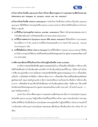 11
เอกสารประกอบการประชุมวิชาการประจาปี 2559 สมาคมสภาองค์กรโรคหืดแห่งประเทศไทย
Controversial Issues in Asthma 2016
ยาในการรักษาโรคหืด และแนวทางในการรักษาเพื่อควบคุมอาการ และลดความเสี่ยงในอนาคต
(Medications and strategies for symptom control and risk reduction)1
ยาในการรักษาโรคหืด (Asthma medications) การปรับรักษาโรคหืดเน้นการปรับยาเป็นระดับ (stepwise
approach) เพื่อให้ได้ผลการควบคุมโรคหืด (asthma control) แนวทางการรักษาโรคหืดในนั้นสามารถจาแนก
ได้เป็น 3 กลุ่ม คือ1
1) ยาที่ใช้ในการควบคุมโรค (Asthma controller medications) ใช้ลดการอักเสบของหลอดลม ลดการ
กาเริบเฉียบพลัน และการเกิดหลอดลมตีบถาวร (fixed airflow obstruction)
2) ยาใช้ในการลดอาการ (Symptoms rescuer หรือ reliever medication) ใช้เป็นครั้งคราว (as-needed)
ในกรณีมีอาการ กาเริบ และสามารถใช้ป้ องกันหลอดลมตีบจากการออกกาลัง (exercise induced
bronchospasm, EIB)
3) ยาที่ใช้เสริมในการรักษา (Add on therapies) ในกรณีที่โรคหืดอาการรุนแรง (severe asthma) ใช้เสริม
หากไม่สามารถคุมโรคได้ด้วยยาคอร์ติโคสเตียรอยด์ชนิดพ่นสูดผสมกับยาสูดขยายหลอดลมที่ออกฤทธิ์
ยาว (ICS/LABA)
การพิจารณาเลือกยาที่เป็นตัวแรกในการรักษาผู้ป่วยโรคหืด (Initial controller)
หากมีอาการของโรคหืดหรือใช้ยาสูดขยายหลอดลมไม่เกิน 2 ครั้งต่อเดือน หรือไม่มีอาการหืดกลางคืน
ไม่มีปัจจัยเสี่ยงต่อการกาเริบเฉียบพลัน และไม่มีการกาเริบเฉียบพลันในรอบปีที่ผ่านมา ไม่มีความจาเป็นใน
การใช้ยาควบคุมโรคหืด หากความถี่ของอาการของโรคหืดหรือใช้ยาสูดขยายหลอดลมมากกว่า 2 ครั้งต่อเดือน
แต่ไม่เกิน 2 ครั้งต่อสัปดาห์ หรือมีอาการหืดกลางคืนมากกว่า 1 ครั้งต่อเดือน ให้ยาคอร์ติโคสเตียรอยด์ชนิดพ่น
สูดเป็นขนาดต่า (คุณภาพหลักฐานระดับ 2) มีอาการของโรคหืดรบกวนเกือบทุกวัน หรือมีอาการหืดกลางคืน
มากกว่า 1 ครั้งต่อสัปดาห์ และ/หรือ มีปัจจัยเสี่ยงต่อการกาเริบเฉียบพลันอย่างน้อย 1 ข้อพิจารณา ให้ยาคอร์ติ
โคสเตียรอยด์ชนิดพ่นสูดผสมกับยาสูดขยายหลอดลมที่ออกฤทธิ์ยาวขนาดต่า (น้าหนักคาแนะนา ++,
คุณภาพหลักฐานระดับ 3)
แนวทางในการรักษาเพื่อควบคุมอาการและลดความเสี่ยงในอนาคต เริ่มจากการประเมินความรุนแรง
ของโรคหืด (asthma severity) ในผู้ป่วยหืดรายใหม่ที่ไม่เคยได้รับการรักษา และการประเมินระดับการควบคุม
โรคหืด (ดังที่ได้กล่าวไปเบื้องต้นในการประเมินผลการควบคุมโรคหืด) ในผู้ป่วยที่ได้รับการรักษามาก่อนหน้านี้
การปรับระดับการรักษาและการประเมินผลการตอบสนอง เพื่อปรับลด หรือเพิ่มระดับยาในการรักษา อีก 3-6
เดือน
 