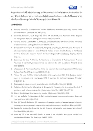 146
เอกสารประกอบการประชุมวิชาการประจาปี 2559 สมาคมสภาองค์กรโรคหืดแห่งประเทศไทย
Controversial Issues in Asthma 2016
ด้วยยาแล้วอาการไม่ดีขึ้นหรือยังมีอาการอยู่ ควรได้รับการประเมินว่ามีโรคไซนัสอักเสบร่วมด้วยหรือไม่ ถ้า
พบว่ามีโรคไซนัสอักเสบร่วมด้วย การรักษาโรคไซนัสอักเสบจะทาให้อาการของโรคหืดดีขึ้นและสามารถ
หลีกเลี่ยงการใช้ยาควบคุมโรคหืดหรือใช้ยาควบคุมในปริมาณที่น้อยลงได้
เอกสารอ้างอิง
1. Benson V, Marano MA. Current estimates from the 1993 National Health Interview Survey. National Center
for Health Statistics. Vital Health Stat. 1994;10:190.
2. Spector SL, Bernstein IL, Li JT, Berger WE, Kaliner MA, Schuller DE, et al. Parameters for the diagnosis
and management of sinusitis. J Allergy Clin Immunol. 1998;102:S107-44.
3. Hoover G, Newman LJ, Platts-Mills TA, Phillips CD, Gross CW, Wheatley LM. Chronic sinusitis: risk factors
for extensive disease. J Allergy Clin Immunol. 1997;100:185-91.
4. Boonsawat W, Charoenphan P, Kiatboonsri S, Wongtim S, Viriyachaiyo V, Pothirat C, et al. Prevalence of
asthma symptoms in adults in 4 cities of Thailand. Abstract for Joint Scientific Meeting of the Thoracic
Society of Thailand, the Malaysian Thoracic Society, the Singapore Thoracic Society. Bangkok, Thailand
2002; 112.
5. Dejsomrirutai W, Nana A, Chierakul N, Tscheikuna J, Sompradeekul S, Ruttanaumpawan P, et al.
Prevalence of bronchial hyperresponsiveness and asthma in the adult population in Thailand. Chest.
2006;129:602-9.
6. Uthaisangsook S. Prevalence of asthma, rhinitis and eczema in the university population of Phitsanulok,
Thailand. Asian Pac J Allergy Immunol. 2007;25:127-32.
7. Fokkens WJ, Lund VJ, Mullol J, Bachert C, Alobid I, Baroody F, et al. EPOS 2012: European position
paper on rhinosinusitis and nasal polyps 2012. A summary for otorhinolaryngologists. Rhinology.
2012;50(1):1-12.
8. Gwaltney JM, Jr. Acute community-acquired sinusitis. Clin Infect Dis. 1996;23(6):1209-23.
9. Tantilipikorn P, Bunnag C, Srifuengfung S, Dhiraputra C, Tiensasitorn C, Jaroencharsri P, et al. A
surveillance study of bacteriologic profile in rhinosinusitis. Siriraj Med J. 2007; 59(4):177-80.
10. Brook I. Microbiology and management of sinusitis. J Otolaryngol. 1996;25(4):249-56.
11. Hinni ML, McCaffre TV, Kaserbauer JL. Early mucosal changes in experimental sinusitis. Otolaryngol
Head Neck Surg. 1992;107(4):537-48.
12. Wise SK, Wise JC, DelGaudio JM. Association of nasopharyngeal and laryngopharyngeal reflux with
postnasal drip symptomatology in patients with and without rhinosinusitis. Am J Rhinol. 2006;20(3):283-9.
13. Caughey RJ, Jameson MJ, Gross CW, Han JK. Anatomic risk factors for sinus disease: fact or fiction?
Am J Rhinol. 2005;19(4):334-9.
14. Jones NS. CT of the paranasal sinuses: a review of the correlation with clinical, surgical and
histopathological finding. Clin Otolaryngol. 2002;27(1):11-7.
 