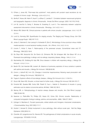 147
เอกสารประกอบการประชุมวิชาการประจาปี 2559 สมาคมสภาองค์กรโรคหืดแห่งประเทศไทย
Controversial Issues in Asthma 2016
15. O’Hara J, Jones NS. “Post-nasal drip syndrome”: most patients with purulent nasal secretions do not
complain of chronic cough. Rhinology. 2006;44(4):270-3.
16. Bonfils P, Nores JM, Halimi P, Avan P, Le Bihan C, Landais P. Correlation between nasosinusal symptoms
and topographic diagnosis in chronic rhinosinusitis. Annals Oto Rhino Laryngol. 2005;114(1 Pt I):74-83.
17. Lim M, Lew-Gor S, Darby Y, Brookes N, Scadding G, Lund V. The relationship between subjective
assessment instruments in chronic rhinosinusitis. Rhinology. 2007;45(2):144-7.
18. Metson RB, Gliklich RE. Clinical outcomes in patients with chronic sinusitis. Laryngoscope. 2000;110(3 Pt
3):24-8.
19. Lund VJ, Kennedy DW. Quantification for staging sinusitis. The Staging and Therapy Group. Ann Otol
Rhinol Laryngol Suppl. 1995;167:17-21.
20. Joniau S, Vlaminek S, Van Landuyt H, Kuhweide R, Dick C. Microbiology of sinus puncture versus middle
meatal aspiration in acute bacterial maxillary sinusitis. Am J Rhinol. 2005;19(2):135-40.
21. Linuma T, Hirota Y, Kase Y. Radio-opacity of the paranasal sinuses. Conventional views and CT.
Rhinology. 1994;32(3):134-6.
22. De Cleyn KM, Kersschot EA, De Clerck LS, Ortmanns PM, De Schepper AM, Van Bever HP, et al.
Paranasal sinus pathology in allergic and non-allergic respiratory disease. Allergy. 1986;41:313-8.
23. Rachelefsky GS, Goldberg M, Katz RM. Sinus disease in children with respiratory allergy. J Allergy Clin
Immunol. 1978;61:310-4.
24. Bardin PG, Van Heerden BB, Joubert JR. Absence of pulmonary aspiration of sinus contents in patients
with asthma and sinusitis. J Allergy Clin Immunol. 1990;86:82-88.
25. Corren J, Adinoff AD, Irvin CG. Changes in bronchial responsiveness following nasal provocation with
allergen. J Allergy Clin Immunol. 1992;89:611-8.
26. Togias A. Systemic effects of local allergic disease. J Allergy Clin Immunol 2004;113:S8-S14.
27. Druce HM, Slavin RG. Sinusitis: a critical need for further study. J Allergy Clin Immunol 1991;88: 675-77.
28. Ferrante ME, Quatela MM, Corbo GM, Pistelli R, Fuso L, Valente S. Prevalence of sinusitis in young
asthmatics and its relation to bronchial asthma. Mil Med. 1998;163:180-3.
29. Marney SR, Jr. Pathophysiology of reactive airways disease and sinusitis. Ann Otol Rhinol Laryngol.
1996;105:98-100.
30. Newman LJ, Platts-Mills TA, Phillips CD, Hazen KC, Gross CW. Chronic sinusitis. Relationship of
computed tomographic findings to allergy, asthma, and eosinophilia. JAMA. 1994;271:363-7.
31. Eufinger H, Machtens E. Purulent pansinusitis, orbital cellulitis and rhinogenic intracranial complications.
J Craniomaxillofac Surg. 2001;29(2):111-7.
32. Gordts F, Herzeel R. Orbital involvement in sinus pathology: often without ocular pain. Bull Soc Belge
Ophtalmol. 2002;285:9-14.
33. Chandler JR, Langenbrunner DJ, Stevens ER. The pathogenesis of orbital complications in acute sinusitis.
Laryngoscope. 1970;80(9):1414-28.
 