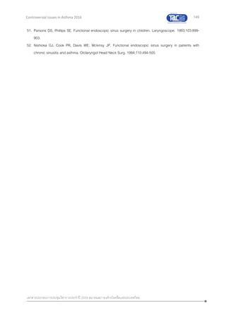 149
เอกสารประกอบการประชุมวิชาการประจาปี 2559 สมาคมสภาองค์กรโรคหืดแห่งประเทศไทย
Controversial Issues in Asthma 2016
51. Parsons DS, Phillips SE. Functional endoscopic sinus surgery in children. Laryngoscope. 1993;103:899-
903.
52. Nishioka GJ, Cook PR, Davis WE, Mckinsy JP. Functional endoscopic sinus surgery in patients with
chronic sinusitis and asthma. Otolaryngol Head Neck Surg. 1994;110:494-500.
 