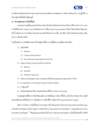 152
เอกสารประกอบการประชุมวิชาการประจาปี 2559 สมาคมสภาองค์กรโรคหืดแห่งประเทศไทย
Controversial Issues in Asthma 2016
ทางเดินหายใจส่วนบนนามาก่อน แนะนาว่าควรประเมินหาสาเหตุของอาการไอตามข้อแนะนาการปฏิบัติการ
รักษาผู้ป่วยไอเรื้อรังในผู้ใหญ่นี้
2) สาเหตุของอาการไอเรื้อรัง
ควรแยกสาเหตุที่รุนแรงออกไปก่อน เช่นมะเร็งปอด วัณโรคปอด โดยอาศัยประวัติ ตรวจร่างกาย และ
ภาพรังสีทรวงอก (chest x-ray) โดยเน้นหาอาการเตือน (alarming symptoms) ได้แก่ ไอเป็นเลือด เสียงแหบ
ไข้ น้าหนักลด อาการเหนื่อย โดยเฉพาะขณะพักหรือเวลากลางคืน ประวัติการเป็นปอดอักเสบบ่อยๆ กลืน
ลาบาก กลืนเจ็บ สาลัก
ในเบื้องต้นหากภาพรังสีทรวงอกปกติ ในผู้ป่วยที่มีอาการไอเรื้อรัง สาเหตุที่พบบ่อย ได้แก่
1) กลุ่มโรคหืด
1.1 Asthma
1.2 Cough variant asthma
1.3 Non-asthmatic eosinophilic bronchitis
2) Upper Airway Cough Syndrome (UACS)
2.1 Rhinitis
2.2 Sinusitis
2.3 Posterior nasal drip
3) Gastro-esophageal reflux disease (GERD)/laryngopharyngeal reflux (LPR)
4) ยา angiotensin converting enzyme inhibitor (ACE-I)
5) การสูบบุหรี่
6) โรคของหลอดลม ได้แก่ หลอดลมอักเสบเรื้อรัง (chronic bronchitis)
ในกลุ่มผู้ป่วยที่มีอาการไอกึ่งเฉียบพลัน กล่าวคือตั้งแต่ 3 สัปดาห์ขึ้นไป แต่ไม่เกิน 8 สัปดาห์ สาเหตุที่
พบบ่อยอีกอย่างหนึ่งได้แก่ อาการไอหลังจากการติดเชื้อทางเดินหายใจ (post-infectious cough)
อัตราการเกิดอาการไอเรื้อรังจากสาเหตุต่างๆข้างต้นแตกต่างกันระหว่างประเทศทางตะวันตกและ
ประเทศทางตะวันออก โดยสาเหตุจาก GERD มีรายงานพบบ่อยทางทางตะวันตก2,3
แต่พบน้อยกว่ามากใน
ประเทศทางตะวันออก1,5,6
ข้อมูลในประเทศไทยในปี พ.ศ. 2540 พบว่าสาเหตุอาการไอเรื้อรังโดยที่ภาพรังสี
 