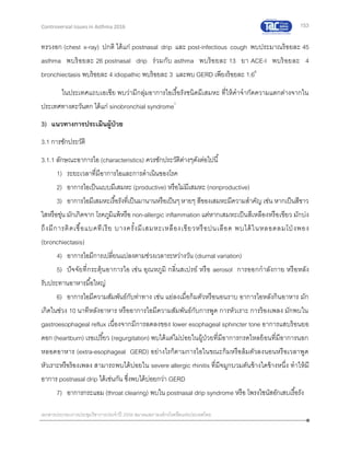 153
เอกสารประกอบการประชุมวิชาการประจาปี 2559 สมาคมสภาองค์กรโรคหืดแห่งประเทศไทย
Controversial Issues in Asthma 2016
ทรวงอก (chest x-ray) ปกติ ได้แก่ postnasal drip และ post-infectious cough พบประมาณร้อยละ 45
asthma พบร้อยละ 26 postnasal drip ร่วมกับ asthma พบร้อยละ 13 ยา ACE-I พบร้อยละ 4
bronchiectasis พบร้อยละ 4 idiopathic พบร้อยละ 3 และพบ GERD เพียงร้อยละ 1.66
ในประเทศแถบเอเชีย พบว่ามีกลุ่มอาการไอเรื้อรังชนิดมีเสมหะ ที่ให้คาจากัดความแตกต่างจากใน
ประเทศทางตะวันตก ได้แก่ sinobronchial syndrome1
3) แนวทางการประเมินผู้ป่วย
3.1 การซักประวัติ
3.1.1 ลักษณะอาการไอ (characteristics) ควรซักประวัติต่างๆดังต่อไปนี้
1) ระยะเวลาที่มีอาการไอและการดาเนินของโรค
2) อาการไอเป็นแบบมีเสมหะ (productive) หรือไม่มีเสมหะ (nonproductive)
3) อาการไอมีเสมหะเรื้อรังที่เป็นมานานหรือเป็นๆหายๆ สีของเสมหะมีความสาคัญ เช่น หากเป็นสีขาว
ใสหรือขุ่น มักเกิดจาก โรคภูมิแพ้หรือ non-allergic inflammation แต่หากเสมหะเป็นสีเหลืองหรือเขียว มักบ่ง
ถึงมีการติดเชื้อแบคทีเรีย บางครั้งมีเสมหะเหลืองเขียวหรือปนเลือด พบได้ในหลอดลมโป่ งพอง
(bronchiectasis)
4) อาการไอมีการเปลี่ยนแปลงตามช่วงเวลาระหว่างวัน (diurnal variation)
5) ปัจจัยที่กระตุ้นอาการไอ เช่น อุณหภูมิ กลิ่นสเปรย์ หรือ aerosol การออกกาลังกาย หรือหลัง
รับประทานอาหารมื้อใหญ่
6) อาการไอมีความสัมพันธ์กับท่าทาง เช่น แย่ลงเมื่อก้มตัวหรือนอนราบ อาการไอหลังกินอาหาร มัก
เกิดในช่วง 10 นาทีหลังอาหาร หรืออาการไอมีความสัมพันธ์กับการพูด การหัวเราะ การร้องเพลง มักพบใน
gastroesophageal reflux เนื่องจากมีการลดลงของ lower esophageal sphincter tone อาการแสบร้อนยอ
ดอก (heartburn) เรอเปรี้ยว (regurgitation) พบได้แต่ไม่บ่อยในผู้ป่วยที่มีอาการกรดไหลย้อนที่มีอาการนอก
หลอดอาหาร (extra-esophageal GERD) อย่างไรก็ตามการไอในขณะก้มหรือล้มตัวลงนอนหรือเวลาพูด
หัวเราะหรือร้องเพลง สามารถพบได้บ่อยใน severe allergic rhinitis ที่มีจมูกบวมตันข้างใดข้างหนึ่ง ทาให้มี
อาการ postnasal drip ได้เช่นกัน ซึ่งพบได้บ่อยกว่า GERD
7) อาการกระแอม (throat clearing) พบใน postnasal drip syndrome หรือ โพรงไซนัสอักเสบเรื้อรัง
 