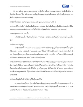154
เอกสารประกอบการประชุมวิชาการประจาปี 2559 สมาคมสภาองค์กรโรคหืดแห่งประเทศไทย
Controversial Issues in Asthma 2016
8) อาการเตือน (alarming symptoms) ของโรคที่อาจเป็นสาเหตุรุนแรงของอาการไอเรื้อรัง ได้แก่ ไอ
เป็นเลือดเสียงแหบ ไข้ น้าหนักลด อาการเหนื่อย โดยเฉพาะขณะพักหรือเวลากลางคืน เจ็บหน้าอกเวลาหายใจ
เข้าลึก ประวัติการเป็นปอดอักเสบบ่อยๆ
3.1.2 ยาที่ใช้ประจา ได้แก่ angiotensin converting enzyme inhibitor (ACE-I)
3.1.3 ประวัติโรคประจาตัว เช่น โรคภูมิแพ้ (atopic diseases) ได้แก่ ภูมิแพ้จมูก ภูมิแพ้ผิวหนัง และประวัติโรค
autoimmune diseases ทาให้เกิดอาการไอเรื้อรังได้จากโรคพังผืดปอด (interstitial lung diseases)
3.1.4 อาชีพ งานอดิเรก สัตว์เลี้ยง
อาชีพที่มีความเสี่ยง ได้แก่ คนทาขนมปัง ช่างทาผม ทาอุตสาหกรรมเกี่ยวกับผ้าเกษตรกรรม และเลี้ยง
สัตว์
3.1.5 ประวัติการสูบบุหรี่
ควรซักประวัติทั้ง active และ passive smoker หากมีประวัติการสูบบุหรี่ ให้ประเมินต่อดังนี้ในผู้ป่วย
ที่เป็น active smoker ถามประวัติจานวนและระยะเวลาที่สูบ หากมีการเปลี่ยนแปลงความถี่ของการไอหรือมี
อาการไอออกเลือดควรตรวจค้นหาสาเหตุต่อ กรณีหยุดสูบบุหรี่แล้ว บางครั้งอาการไออาจยังไม่หยุดเพราะมี
การเปลี่ยนแปลงของ cough reflex ไปแล้ว แต่มักจะไอลดลง
3.1.6 เริ่มต้นจากอาการเป็นหวัดหรือการติดเชื้อทางเดินหายใจส่วนบน (upper respiratory tract infection)
นามาก่อนหรือไม่ โดยถามอาการเริ่มของการไอว่ามีเจ็บคอ หวัด น้ามูกหรือไม่ ส่วนใหญ่หากเป็นจากการติด
เชื้อทางเดินหายใจส่วนบนอาการมักดีขึ้นเรื่อย ๆ ภายในระยะเวลาไม่เกิน 8 สัปดาห์ โดยเฉพาะอาการไอตอน
กลางคืนจะค่อยๆ ลดลงก่อน ซึ่งผู้ป่วยส่วนมากถ้ายังไม่หายสนิท และบางรายมีอาการรุนแรงมักจะกังวลและ
มาพบแพทย์
3.1.7ประวัติสัมผัสกับเด็กหรือผู้ป่วยที่เป็นไอกรนหรือไม่
ความแตกต่างของไอกรน กับการติดเชื้อทางเดินหายใจส่วนบนจากเชื้อไวรัส (viral infection) คือ ไอ
กรนจะมีความรุนแรงของการไอมากขึ้น ไอมากจนอาเจียน โดยไม่มีทีท่าว่าจะดีขึ้น จนกว่าจะ 14 ถึง 21วัน
และมักไอได้นานถึง 3เดือน ในคนที่เป็นรุนแรงอาจนานถึง 7เดือน
 