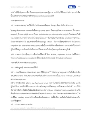 155
เอกสารประกอบการประชุมวิชาการประจาปี 2559 สมาคมสภาองค์กรโรคหืดแห่งประเทศไทย
Controversial Issues in Asthma 2016
3.1.8 ในผู้ที่มีปัญหาการกลืน มีโรคทางระบบประสาท และผู้สูงอายุ อาจมีประวัติไอและสาลักช่วงระหว่างดื่ม
น้าและกินอาหาร นาไปสู่ภาวะสาลัก (chronic silent aspiration) ได้
3.2 การตรวจร่างกาย
3.2.1 การตรวจ คอ จมูก โดยใช้ไฟที่สว่างเพียงพอส่องที่คอและช่องจมูก เพื่อหาว่ามีการอักเสบของ
โพรงจมูกส่วน inferior turbinate ริดสีดวงจมูก (nasal polyp) มีเสมหะหลังคอ (postnasal drip ที่ posterior
pharynx) ลักษณะ cobble stone บริเวณ posterior pharynx (glandular pharyngitis) หรือต่อมทอนซิลมี
ขนาดใหญ่หรือไม่ การตรวจร่างกายที่ควรพยายามมองหาได้แก่ ริมฝีปากแตกอักเสบ (cheilitis) อาจมีการแดง
อักเสบรอบริมฝีปากได้ ขอบตาล่างคล้าดา (allergic shiner) เกิดจากเยื่อจมูกที่บวมทาให้มี chronic
congestion ของ lower eyelid venous plexus หรือผื่นแดงคันที่หัวตาหรือเปลือกตา อาการเหล่านี้บ่งบอกว่า
ผู้ป่วยมีเยื่อจมูกบวมอักเสบเรื้อรัง ซึ่งมากกว่าร้อยละ 80 เป็นเยื่อบุโพรงจมูกอักเสบจากภูมิแพ้
3.2.2 การตรวจปอด เพื่อตรวจหาเสียงปอดที่ผิดปกติ ได้แก่ wheeze, expiratory rhonchi บ่งชี้ถึงภาวะ
หลอดลมตีบ และ coarse crepitation บ่งชี้ถึงการมีเสมหะในหลอดลม มักพบใน bronchiectasis
3.3 การสืบค้นหาสาเหตุ (Investigations)
3.3.1 ระดับปฐมภูมิ (Primary care) ได้แก่
3.3.1.1 ภาพรังสีทรวงอก (Chest X-ray) แนะนาให้ทาทุกราย1-5,7
เพื่อค้นหาสาเหตุของอาการไอเรื้อรัง เช่น วัณ
โรคปอด มะเร็งปอด ถ้าพบความผิดปกติให้สืบค้นไปตามความผิดปกตินั้น (Level of evidence 1, Grade of
recommendation ++)
3.3.1.2 ภาพรังสีไซนัส (plain x-ray of paranasal sinus) ควรทาในกรณีที่สงสัยภาวะไซนัสอักเสบ และใน
ผู้ป่วยที่มีอาการไอเรื้อรังที่มีเสมหะมาก แต่ตรวจโพรงจมูก/หลังโพรงจมูกแล้วไม่พบความผิดปกติ8,9
แนะนาให้
ส่งถ่ายภาพรังสีของไซนัส เพื่อช่วยวินิจฉัยโรค (Level of evidence 4, Grade of recommendation +) แต่ให้
พึงระลึกว่าการแปลผลภาพถ่ายรังสีของไซนัสโดยเฉพาะ ethmoid sinus มีโอกาสแปลผลผิดพลาดได้มาก10
ใน
กรณีที่พบ maxillary sinus ขุ่นทึบ หรือพบมีระดับของเหลว บ่งชี้ว่ามีโอกาสเป็นโรคไซนัสอักเสบจากเชื้อ
แบคทีเรียสูงมาก11
3.3.1.3 การตรวจสมรรถภาพปอด
 