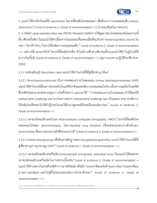 156
เอกสารประกอบการประชุมวิชาการประจาปี 2559 สมาคมสภาองค์กรโรคหืดแห่งประเทศไทย
Controversial Issues in Asthma 2016
1. แนะนาให้ทาสไปโรเมตรีย์ (spirometry) ในรายที่สงสัยโรคหลอดลม2
เพื่อค้นหาภาวะหลอดลมตีบ (airway
obstruction)3
(Level of evidence 2, Grade of recommendation ++) [รายละเอียดในภาคผนวก]
2. การวัดค่า peak expiratory flow rate (PEFR) ก่อนและภายหลังการให้สูดยาขยายหลอดลมชนิดออกฤทธิ์
สั้น เพียงครั้งเดียวไม่แนะนาให้ทาเนื่องจากไม่แน่นอนเที่ยงตรงเมื่อเทียบกับค่า forced expiratory volume ใน
เวลา 1 วินาที (FEV1) ในการวินิจฉัยภาวะหลอดลมตีบ12
(Level of evidence 2, Grade of recommendation
+/-) แต่การใช้ serial PEFR ในกรณีที่สงสัยโรคหืด ยังไม่มีการศึกษาเพียงพอที่จะแนะนาให้ทาในผู้ป่วยที่มี
อาการไอเรื้อรัง (Level of evidence 4, Grade of recommendation +/-) [ดูจากแนวทางปฏิบัติโรคหืด พ.ศ.
2550]
3.3.2 ระดับทุติยภูมิ (Secondary care) แนะนาให้ทาในกรณีที่มีผู้เชี่ยวชาญ ได้แก่
3.3.2.1 Bronchoprovocative test เป็นการทดสอบความไวหลอดลม (airway hyperresponsiveness, AHR)
แนะนาให้ทาในกรณีที่ผลการตรวจสไปโรเมตรีย์ปกติและสงสัยภาวะหลอดลมไวเกิน เนื่องจากผลสไปโรเมตรีย์
ที่ปกติยังไม่สามารถตัดสาเหตุอาการไอที่เกิดจาก asthma ได้2,13
การทดสอบความไวหลอดลม ทาได้โดยวิธี
methacholine challenge test หากผลการตรวจ methacholine challenge test เป็นผลลบ สามารถตัดการ
วินิจฉัยโรคหืดออกไปได้ถ้าผู้ป่วยไม่เคยได้รับยาสูดคอร์ติโคสเตียรอยด์มาก่อน14
(Level of evidence 2,
Grade of recommendation +)
3.3.2.2 เอกซเรย์คอมพิวเตอร์ปอด (High-resolution computed tomography, HRCT) ในกรณีที่สงสัยโรค
หลอดลมโป่งพอง (bronchiectasis), โรค interstitial lung diseases หรือหลอดลมขนากเล็กอักเสบ
(bronchiolitis) ที่ผลการตรวจภาพรังสีทรวงอกปกติ3
(Level of evidence 3, Grade of recommendation+)
3.3.2.3 Indirect laryngoscopy เพื่อค้นหาหลักฐานของ laryngopharyngeal reflux แนะนาให้ทาในกรณีที่มี
ผู้เชี่ยวชาญทางหู คอ จมูก (ENT)3
(Level of evidence 1, Grade of recommendation ++)
3.3.2.4 เอกซเรย์คอมพิวเตอร์ไซนัส (computerized tomography paranasal sinus) ไม่แนะนาให้ส่งตรวจ
เอกซเรย์คอมพิวเตอร์ไซนัส ในการตรวจเบื้องต้น9
(Level of evidence 2, Grade of recommendation -)
แนะนาให้ทาเฉพาะในรายที่จะได้ทาการผ่าตัดไซนัส หรือมีภาวะแทรกซ้อนชนิดร้ายแรง เช่นภาวะแทรกซ้อน
ทางตา และสมอง และในผู้ที่ไม่ตอบสนองต่อการรักษาด้วยยา4
(Level of evidence 3, Grade of
recommendation ++)
 