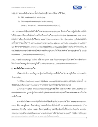 157
เอกสารประกอบการประชุมวิชาการประจาปี 2559 สมาคมสภาองค์กรโรคหืดแห่งประเทศไทย
Controversial Issues in Asthma 2016
3.3.2.5 การตรวจเพื่อสืบค้นภาวะน้าย่อยไหลย้อน มีการตรวจได้หลายวิธี ได้แก่
1) 24-h esophageal pH monitoring
2) Esophageal manometry/impedance testing
(Level of evidence 2, Grade of recommendation +/-)
3.3.2.6 การตรวจนับจานวนอิโอสิโนฟิลในเสมหะ (sputum eosinophil) ทาได้ยากในทางปฏิบัติ ปริมาณอิโอสิ
โนฟิลในเสมหะมีความสัมพันธ์กับระดับไนตริกออกไซด์ในลมหายใจออก (fractional exhaled nitric oxide,
FeNO) การวัดระดับ FeNO เพื่อใช้แยกสาเหตุอาการไอจาก eosinophilic inflammation ระดับ FeNO มีค่า
สูงขึ้นในอาการไอที่เกิดจาก asthma, cough variant asthma และ non-asthmatic eosinophilic bronchitis15
และใช้ทานายการตอบสนองต่อยาคอร์ติโคสเตียรอยด์ชนิดสูดในผู้ป่วยไอเรื้อรัง16
แนะนาให้ทาหากทาได้ใน
กรณีที่ลองให้การรักษาด้วยยาคอร์ติโคสเตียรอยด์ชนิดสูดแล้วยังไม่ได้ผล เพื่อช่วยในการปรับยาต่อไป (Level
of evidence 2, Grade of recommendation +)
3.3.2.7 ระดับ specific IgE ในเลือด หรือ skin prick test ต่อ aeroallergen มีประโยชน์ในการยืนยันการ
วินิจฉัยภาวะโพรงจมูกอักเสบจากภูมิแพ้4
(Level of evidence 2, Grade of recommendation ++)
4) พยาธิสรีรวิทยาของอาการไอ
เกิดจากเส้นประสาทเวกัสถูกกระตุ้น ผ่านตัวรับสัญญาณที่เลี้ยงในอวัยวะต่างๆ ซึ่งในระบบการหายใจ
ประกอบด้วย
1. C-fibers (nociceptor cough) อยู่บริเวณ mucosa ของหลอดลม ถูกกระตุ้นโดยสารคัดหลั่งจาก
เซลล์อักเสบ (inflammatory mediators) หรือสารที่ก่อให้เกิดการระคายเคือง (irritants)
2. Cough receptors (mechanoreceptor cough) อยู่ใต้ต่อ epithelium ของ larynx, trachea และ
mainstem bronchus ถูกกระตุ้นโดยการสัมผัส (punctuate mechanical) และไม่ตอบสนองต่อสารเคมียกเว้น
สารที่เป็นกรด
อาการไอยังเกิดจากการกระตุ้นที่อวัยวะอื่นที่เลี้ยงด้วยเส้นประสาทเวกัส ได้แก่ หลอดอาหาร กระเพาะ
อาหาร หัวใจ และหูชั้นนอก เป็นต้น สัญญาณจากตัวรับจะส่งผ่านไปยัง nucleus tractus solitarius (nTS) ใน
brainstem ทาให้เกิด “reflex cough” โดยการส่งสัญญาณไปยังกล้ามเนื้อที่เกี่ยวข้องกับการไอ อาการไอ
สามารถควบคุมได้โดยสมองส่วน cortex “urge to cough” หรือ “behavioral cough” โดยมีความรู้สึกและ
 