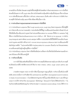 158
เอกสารประกอบการประชุมวิชาการประจาปี 2559 สมาคมสภาองค์กรโรคหืดแห่งประเทศไทย
Controversial Issues in Asthma 2016
อารมณ์เข้ามาเกี่ยวข้อง โดยเฉพาะกลุ่มไอเรื้อรังเช่นรู้สึกคันในคอต้องการไอเอาเสมหะออกมา อาการไอเรื้อรัง
ส่วนหนึ่งเป็นผลจากการที่ cough reflex มีความไวเกินต่อตัวกระตุ้นแม้ตัวกระตุ้นนั้นไม่รุนแรง ซึ่งอาจเป็นผล
จากการติดเชื้อโดยเฉพาะเชื้อไวรัส การอักเสบ (inflammation) เป็นต้น หลักการรักษาอาการไอคือ รักษา
สาเหตุที่ทาให้เกิดตัวกระตุ้น และอาจให้ยาหรือสารที่ยับยั้งอาการไอ
5) การประเมินความรุนแรงและผลกระทบของอาการไอเรื้อรัง
5.1) การประเมินแบบ subjective ได้แก่ cough severity score, cough diary โดยความรุนแรงมากขึ้นในผู้ที่มี
อาการไอกลางคืน รบกวนการนอนหลับ การประเมินด้วยวิธีนี้ใช้ดูการเปลี่ยนแปลงในคนเดิมว่าเป็นอย่างไร แต่
ใช้ไม่ได้เมื่อเปรียบเทียบระหว่างบุคคล ในต่างประเทศใช้แบบสอบถาม Leicester ที่ได้รับการ validation ในผู้
ที่มีอาการไอเรื้อรังโดยประเมินผลกระทบจากอาการไอใน 3 มิติ ได้แก่ทางกาย (physical) ทางจิตใจ
(psychological) และทางสังคม (social) และคุณภาพชีวิต การประเมินด้วยวิธีนี้ใช้ได้ดีทั้งในคนเดียวกันและ
ระหว่างบุคคล และยังมีการศึกษาหาค่า minimal clinical importance difference ของการเปลี่ยนแปลงที่มี
นัยสาคัญทางคลินิก17
ในประเทศไทยได้มีการแปลแบบสอบถาม Leicester เป็นฉบับภาษาไทยและทดสอบ
ความเที่ยงตรงแล้วในผู้ป่วยผู้ใหญ่ที่มีอาการไอเรื้อรัง18
5.2) การประเมินแบบ objective โดยการใช้เครื่องมือนับความถี่ของการไอ ซึ่งยังไม่เป็นที่แพร่หลายและมีราคา
แพง ยังไม่เหมาะที่จะใช้ในเวชปฏิบัติ
6) การรักษาเบื้องต้น
อาการไอกึ่งเฉียบพลันหรือไอเรื้อรังอาจเกิดจากสาเหตุหนึ่งหรือหลายสาเหตุในเวลาเดียวกัน สาเหตุที่
พบได้บ่อยในกรณีที่ภาพรังสีทรวงอกปกติ ได้แก่ ยา ACE inhibitor, UACS, cough variant asthma และ
GERD
ภายหลังจากหยุดยา ACE-I หากมีการใช้ยานี้และหยุดการสูบบุหรี่แล้ว การรักษาเบื้องต้นในกรณีที่
สงสัย UACS ควรเริ่มจาก ยาต้านฮีสตามีน (antihistamine) และ/หรือยา decongestant (Level of evidence
3, Grade of recommendation +) ในกรณีส่องตรวจจมูกพบว่ามีน้ามูกเหนียวหรือปริมาณมาก และ/หรือจมูก
บวมมาก ควรให้การรักษาด้วย decongestant ชนิดพ่นจมูก โดยแนะนาว่าไม่ควรใช้ติดต่อกันเกิน 7 วัน
ร่วมกับยาสเตียรอยด์ชนิดพ่นจมูกในการรักษาสาเหตุจาก moderate-to-severe allergic rhinitis ได้ดีกว่าการ
 